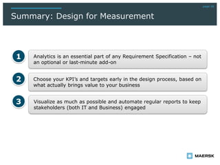 page 28
Summary: Design for Measurement
Choose your KPI’s and targets early in the design process, based on
what actually brings value to your business
Analytics is an essential part of any Requirement Specification – not
an optional or last-minute add-on
1
2
Visualize as much as possible and automate regular reports to keep
stakeholders (both IT and Business) engaged
3
 