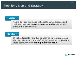 Mobility Vision and Strategy
page 4
Vision
Strategy
IT will collaborate with BUs to analyze current processes,
identify pain points, and craft digital solutions to alleviate
those pains, thereby adding business value.
Mobile Devices and Apps will enable our colleagues and
business partners to work smarter and faster across
place, time, and context.
 