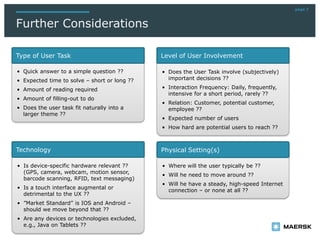 page 7
Further Considerations
• Quick answer to a simple question ??
• Expected time to solve – short or long ??
• Amount of reading required
• Amount of filling-out to do
• Does the user task fit naturally into a
larger theme ??
• Does the User Task involve (subjectively)
important decisions ??
• Interaction Frequency: Daily, frequently,
intensive for a short period, rarely ??
• Relation: Customer, potential customer,
employee ??
• Expected number of users
• How hard are potential users to reach ??
• Where will the user typically be ??
• Will he need to move around ??
• Will he have a steady, high-speed Internet
connection – or none at all ??
• Is device-specific hardware relevant ??
(GPS, camera, webcam, motion sensor,
barcode scanning, RFID, text messaging)
• Is a touch interface augmental or
detrimental to the UX ??
• ”Market Standard” is IOS and Android –
should we move beyond that ??
• Are any devices or technologies excluded,
e.g., Java on Tablets ??
Type of User Task Level of User Involvement
Physical Setting(s)Technology
 