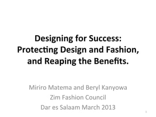 Designing	
  for	
  Success:	
  
Protec1ng	
  Design	
  and	
  Fashion,	
  
and	
  Reaping	
  the	
  Beneﬁts.	
  
Miriro	
  Matema	
  and	
  Beryl	
  Kanyowa	
  	
  
Zim	
  Fashion	
  Council	
  
Dar	
  es	
  Salaam	
  March	
  2013	
   1	
  
 