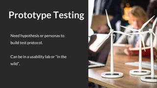 Need hypothesis or personas to
build test protocol.
Can be in a usability lab or “in the
wild”.
Prototype Testing
 