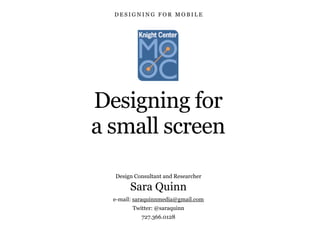 Designing for
a small screen
Design Consultant and Researcher
Sara Quinn
e-mail: saraquinnmedia@gmail.com
Twitter: @saraquinn
727.366.0128
D E S I G N I N G F O R M O B I L E
 