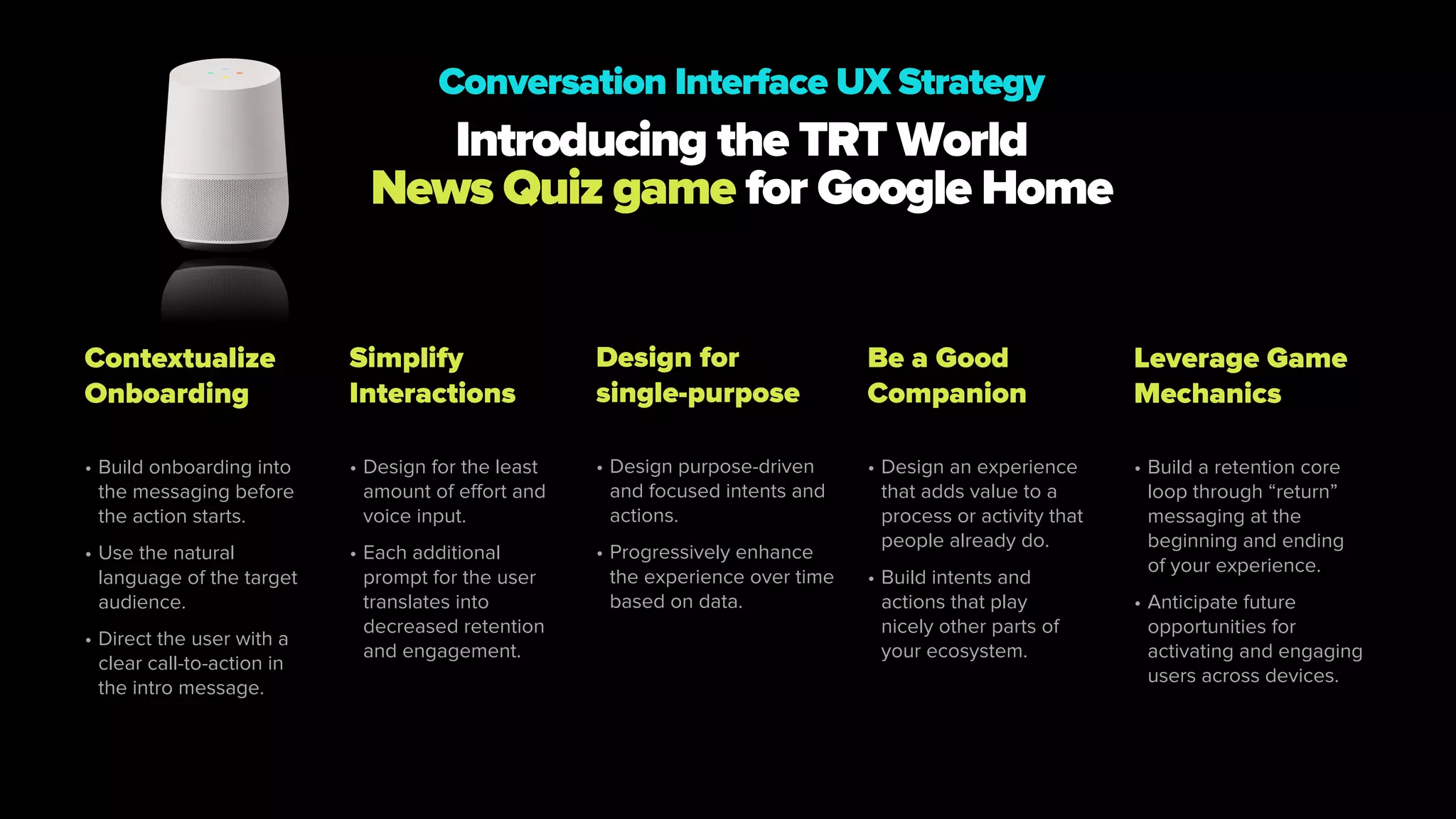 Contextualize
Onboarding
• Build onboarding into
the messaging before
the action starts.
• Use the natural
language of the target
audience.
• Direct the user with a
clear call-to-action in
the intro message.
Simplify
Interactions
• Design for the least
amount of effort and
voice input.
• Each additional
prompt for the user
translates into
decreased retention
and engagement.
Design for
single-purpose
• Design purpose-driven
and focused intents and
actions.
• Progressively enhance
the experience over time
based on data.
Be a Good
Companion
• Design an experience
that adds value to a
process or activity that
people already do.
• Build intents and
actions that play
nicely other parts of
your ecosystem.
Leverage Game
Mechanics
• Build a retention core
loop through “return”
messaging at the
beginning and ending
of your experience.
• Anticipate future
opportunities for
activating and engaging
users across devices.
Introducing the TRT World
News Quiz game for Google Home
Conversation Interface UX Strategy
 