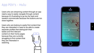Place your screenshot
here
12
App POV’s - Hulu
Users who are streaming content through an app
need a way to easily navigate through content
because it’s frustrating to go too far back and
rewatch commercials because the buttons are too
close together.
Users who are looking to easily find content that
they are interested in need to be able to create
separate profiles that distinguish their
tastes and find relevant
content on their home pages
because they are currently
struggling to find content that
they are interested in
watching.
 