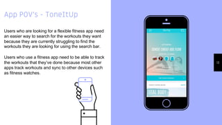 Place your screenshot
here
13
App POV’s - ToneItUp
Users who are looking for a flexible fitness app need
an easier way to search for the workouts they want
because they are currently struggling to find the
workouts they are looking for using the search bar.
Users who use a fitness app need to be able to track
the workouts that they’ve done because most other
apps track workouts and sync to other devices such
as fitness watches.
 