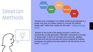 Ideation
Methods
15
“Ideation and investigation of multiple solutions (as opposed to a
single one) give us a better chance to uncover the optimal
design path, rather than merely the first path” – Nielsen Norman
Group
“Ideation is the mode of the design process in which you
concentrate on idea generation. Mentally it represents a process
of “going wide” in terms of concepts and outcomes. Ideation
provides both the fuel and also the source material for building
prototypes and getting innovate solutions into the hands of your
users” – d.school
 