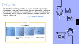 Sketches
17
We should “view sketching as relating far more to an activity or process (the
conversation), rather than a physical object or artifact (the sketchy). Certainly the
physical sketch is critical to the process, but it is the vehicle, not the destination,
and ironically, it is the ambiguity in the drawing that is the key mechanism that
helps us find our way”
- The Anatomy of Sketching
 