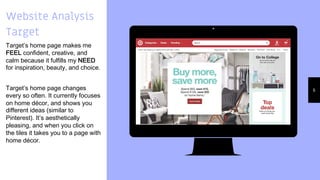 Place your screenshot here
6
Website Analysis
Target
Target’s home page makes me
FEEL confident, creative, and
calm because it fulfills my NEED
for inspiration, beauty, and choice.
Target’s home page changes
every so often. It currently focuses
on home décor, and shows you
different ideas (similar to
Pinterest). It’s aesthetically
pleasing, and when you click on
the tiles it takes you to a page with
home décor.
 
