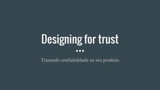 Designing for trust
Trazendo confiabilidade ao seu produto
 