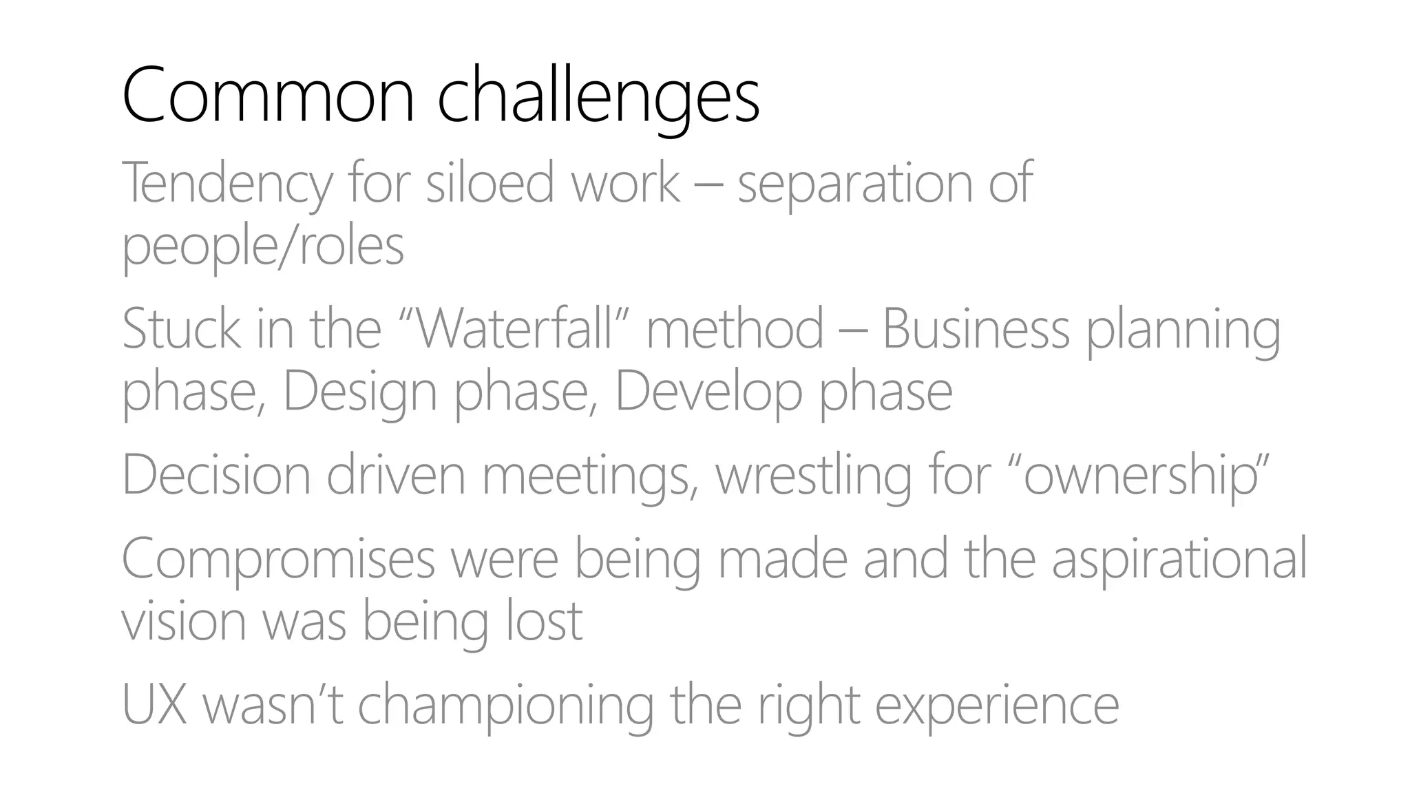 Common challenges
Tendency for siloed work – separation of
people/roles
Stuck in the “Waterfall” method – Business planning
phase, Design phase, Develop phase
Decision driven meetings, wrestling for “ownership”
Compromises were being made and the aspirational
vision was being lost
UX wasn’t championing the right experience
 