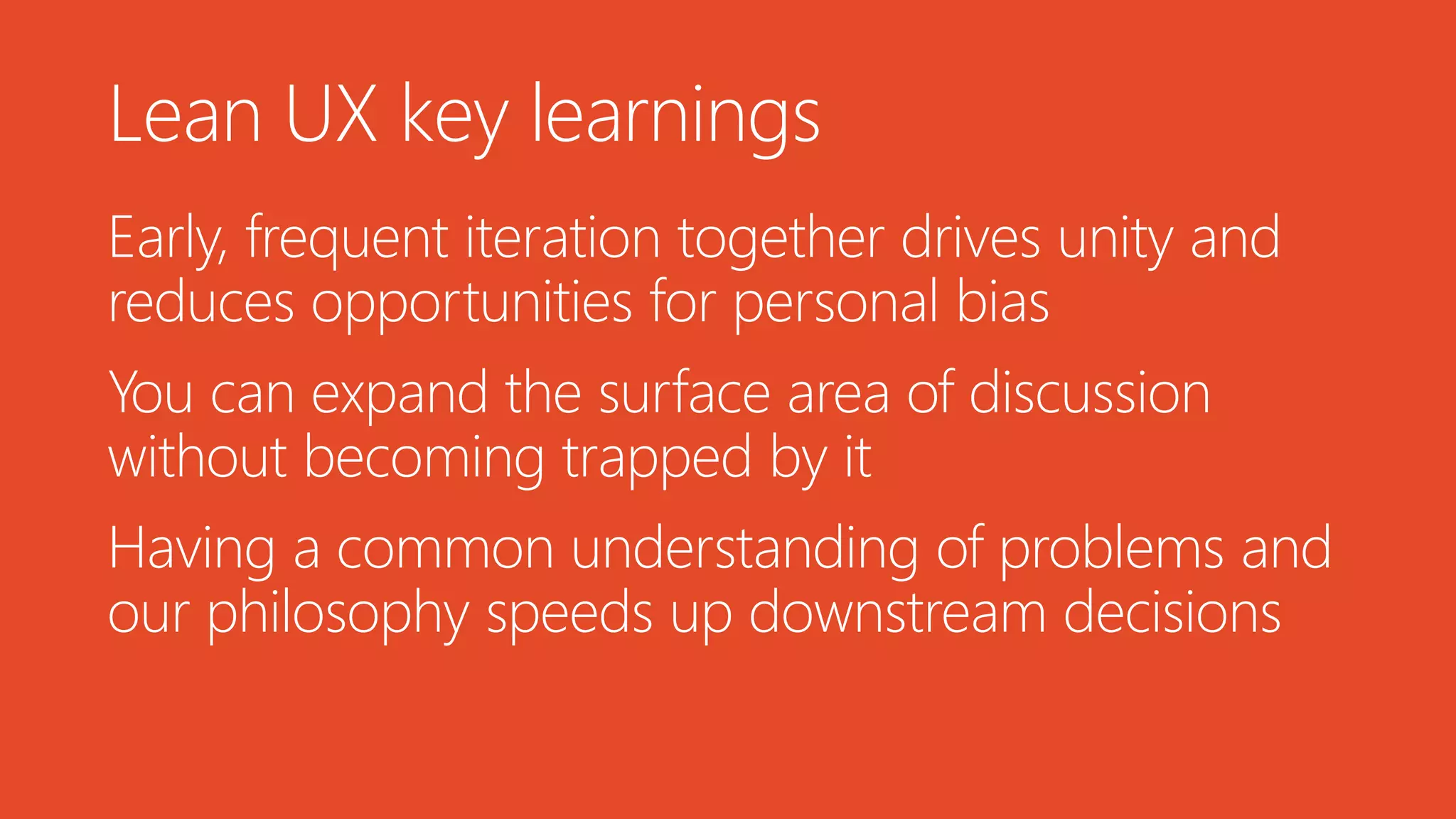 Lean UX key learnings
Early, frequent iteration together drives unity and
reduces opportunities for personal bias
You can expand the surface area of discussion
without becoming trapped by it
Having a common understanding of problems and
our philosophy speeds up downstream decisions
 