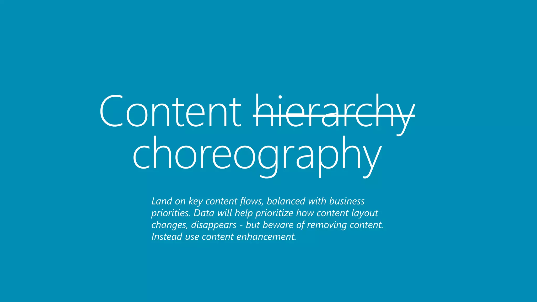 Content hierarchy
choreography
Land on key content flows, balanced with business
priorities. Data will help prioritize how content layout
changes, disappears - but beware of removing content.
Instead use content enhancement.
 