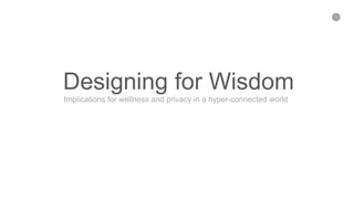 1
Designing for Wisdom
Implications for wellness and privacy in a hyper-connected world
 