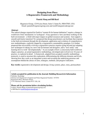 1
Designing from Place:
A Regenerative Framework and Methodology
Pamela Mang and Bill Reed
Regenesis Group, 1219 Luisa Street, Suite 5, Santa Fe, NM 87505, USA
Email: pamela@regenesisgroup.com and reed@integrativedesign.net
Abstract
The radical changes required for Earth to “remain fit for human habitation” require a change in
worldviews from 'mechanistic' to 'ecological'. A key question is: how can those working on the
built environment—a field with major impact on global resources and systems - best support a
smooth and timely transition? It is proposed that design practitioners can facilitate that response
in the built environment through the development, application and evolution of comprehensive
new methodologies, explicitly shaped by a regenerative sustainability paradigm. It is further
proposed that successfully evolving a regenerative practice requires going beyond just adopting
new techniques to taking on a new role for humans and designers, and a “new mind,” and
learning how to work “developmentally.” As an example of how a consciously held worldview
shapes a practice, an actual regenerative methodology, developed and evolved over 16 years of
practice, is explored in detail. A framework, adapted from accepted scientific methodology
protocols, is used to structure this exploration, differentiating the different elements and levels,
showing how they work as an integrated system and revealing the underlying premises and
assumptions behind the choice of aims, strategies, methods, and progress indicators.
Key words: regenerative development and design, living systems, place, story, permaculture
Article accepted for publication in the Journal: Building Research & Information
Publisher: Routledge
Informa Ltd. Registered in England and Wales Registered Number: 1072954
Registered office: Mortimer House,
37-41 Mortimer Street, London W1T 3JH, UK
Please ask for permission before circulating further.
Contact: Pamela Mang at pamela@regenesisgroup.com
or Bill Reed at reed@integrativedesign.net
 