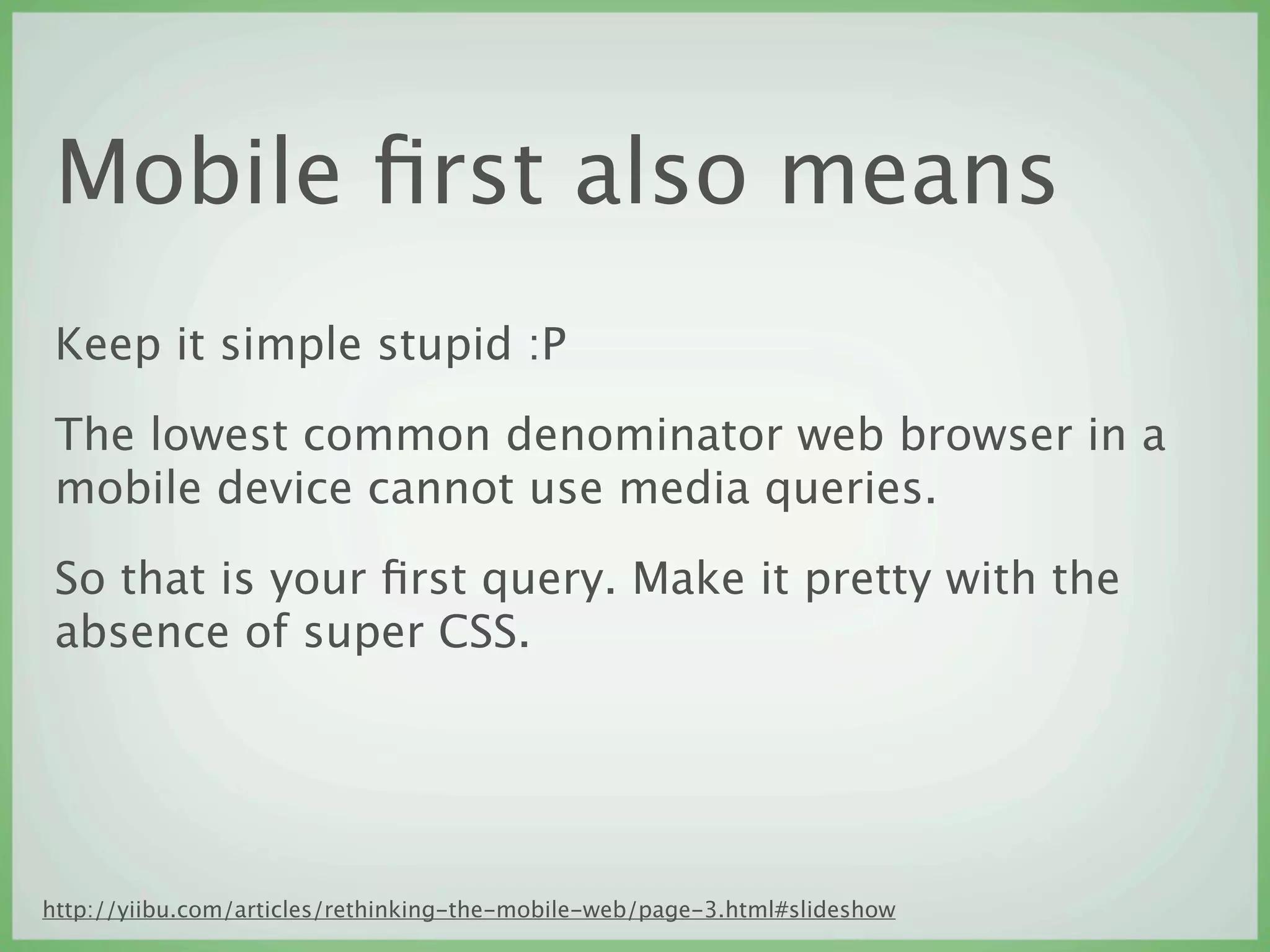 Mobile ﬁrst also means
 Keep it simple stupid :P

 The lowest common denominator web browser in a
 mobile device cannot use media queries.

 So that is your ﬁrst query. Make it pretty with the
 absence of super CSS.




http://yiibu.com/articles/rethinking-the-mobile-web/page-3.html#slideshow
 