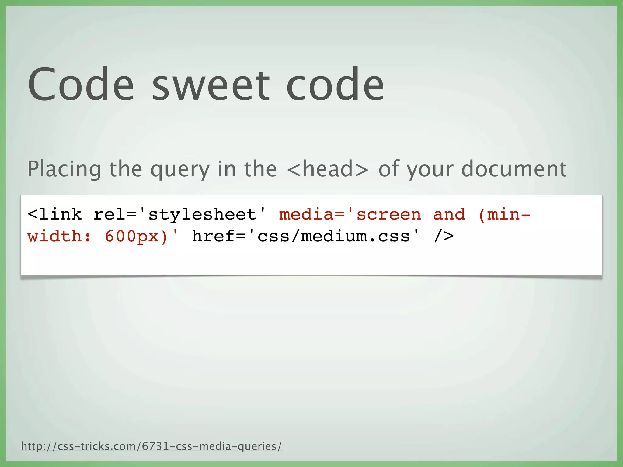 Code sweet code
 Placing the query in the <head> of your document
 <link rel='stylesheet' media='screen and (min-
 width: 600px)' href='css/medium.css' />




http://css-tricks.com/6731-css-media-queries/
 
