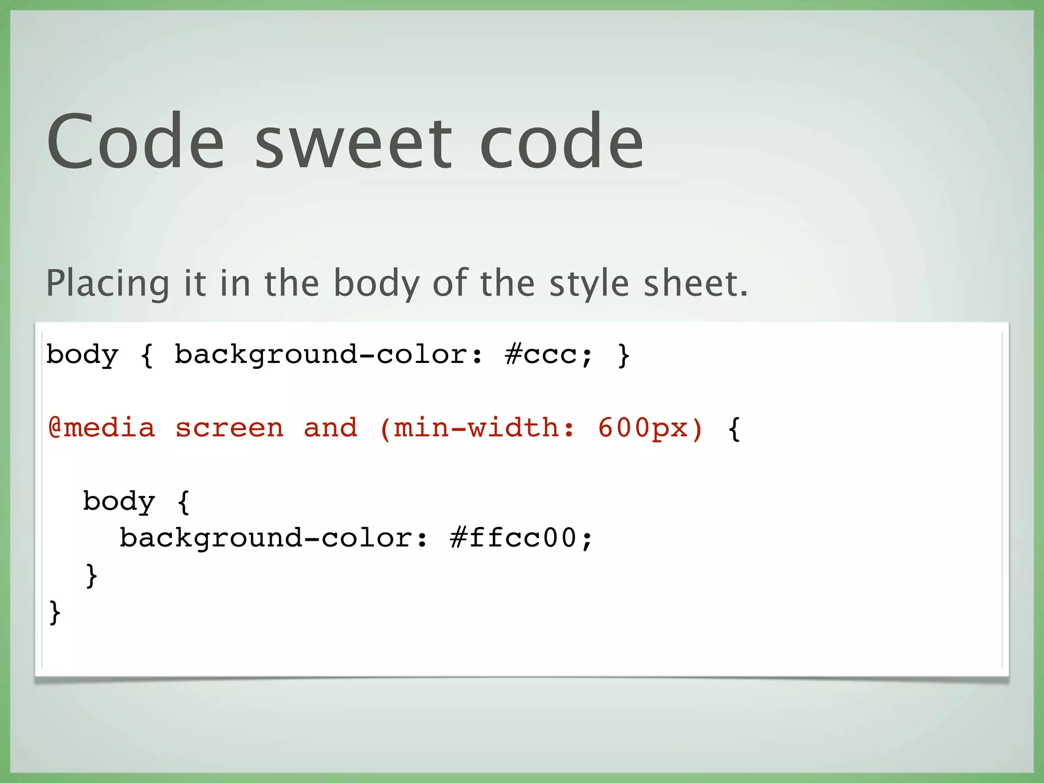 Code sweet code
Placing it in the body of the style sheet.
body { background-color: #ccc; }

@media screen and (min-width: 600px) {

    body {
      background-color: #ffcc00;
    }
}
 