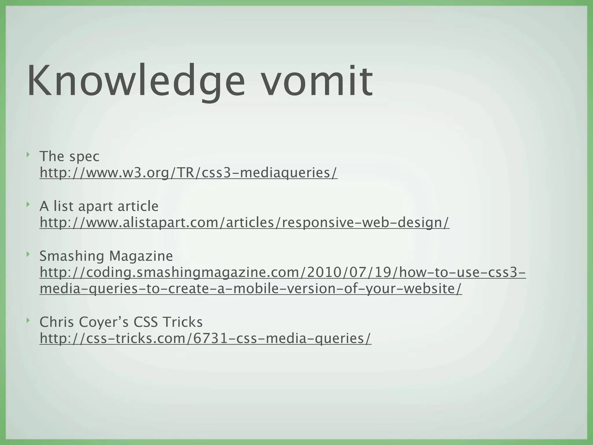 Knowledge vomit
‣   The spec
    http://www.w3.org/TR/css3-mediaqueries/

‣   A list apart article
    http://www.alistapart.com/articles/responsive-web-design/

‣   Smashing Magazine
    http://coding.smashingmagazine.com/2010/07/19/how-to-use-css3-
    media-queries-to-create-a-mobile-version-of-your-website/

‣   Chris Coyer’s CSS Tricks
    http://css-tricks.com/6731-css-media-queries/
 