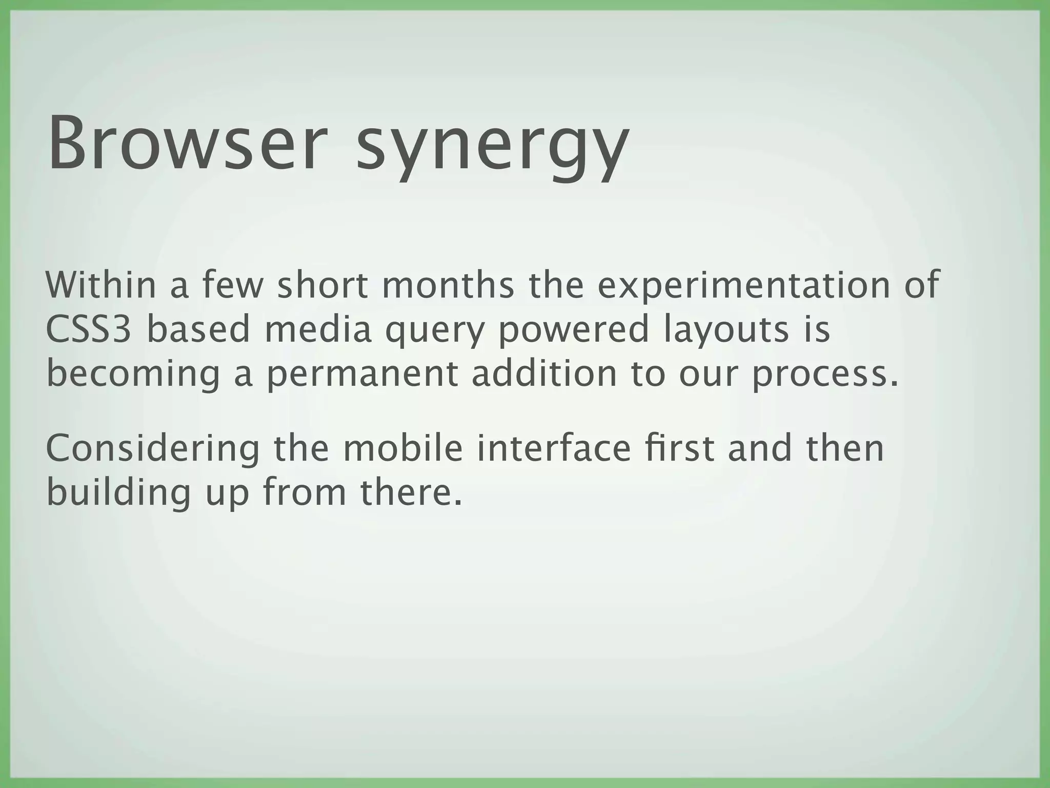 Browser synergy
Within a few short months the experimentation of
CSS3 based media query powered layouts is
becoming a permanent addition to our process.

Considering the mobile interface ﬁrst and then
building up from there.
 