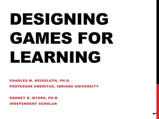 DESIGNING 
GAMES FOR 
LEARNING 
1 
CHARLES M. REIGELUTH, PH.D. 
PROFESSOR EMERITUS, INDIANA UNIVERSITY 
RODNEY D. MYERS, PH.D. 
INDEPENDENT SCHOLAR 
 