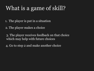 What is a game of skill? The player is put in a situation 2. The player makes a choice 3. The player receives feedback on that choice which may help with future choices 4. Go to step 2 and make another choice 