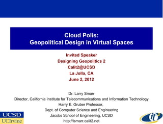 Cloud Polis:
         Geopolitical Design in Virtual Spaces

                             Invited Speaker
                         Designing Geopolitics 2
                              Calit2@UCSD
                               La Jolla, CA
                               June 2, 2012


                                    Dr. Larry Smarr
Director, California Institute for Telecommunications and Information Technology
                             Harry E. Gruber Professor,
                    Dept. of Computer Science and Engineering
                       Jacobs School of Engineering, UCSD                      1
                                 http://lsmarr.calit2.net
 