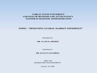 TARLAC STATE UNIVERSITY
  COLLEGE OF BUSINESS AND ACCOUNTANCY
    MASTER IN BUSINESS ADMINISTRATION




TOPIC:  “DESIGNING GLOBAL MARKET OFFERINGS”




                Submitted by:

            MR. ALAIN D. OBERES




                Submitted to:

           DR. SUSAN D. RAMIREZ




                 MBA 505
          MARKETING MANAGEMENT

               January 26, 2008
 