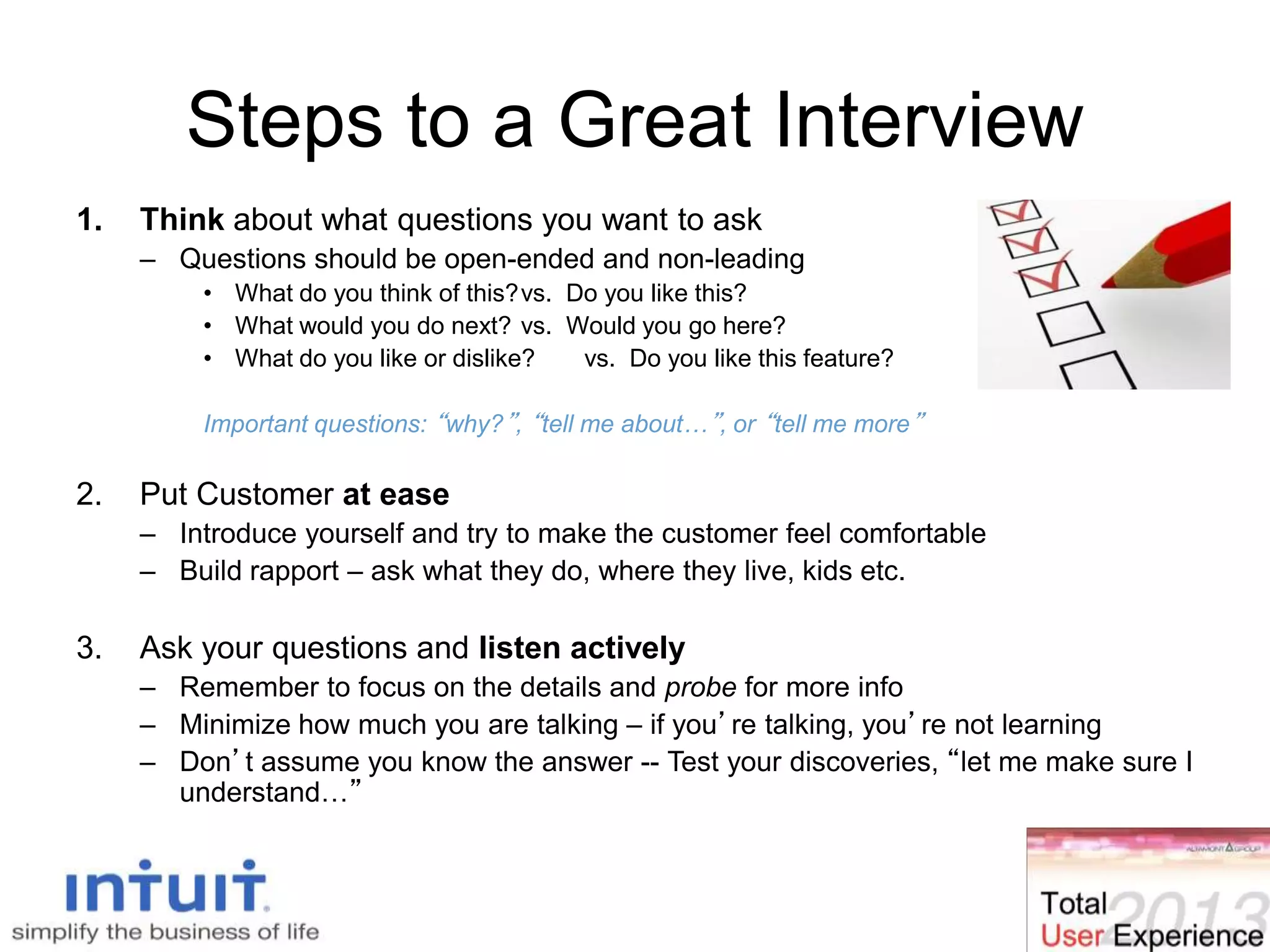 Steps to a Great Interview
1. Think about what questions you want to ask
– Questions should be open-ended and non-leading
• What do you think of this?vs. Do you like this?
• What would you do next? vs. Would you go here?
• What do you like or dislike? vs. Do you like this feature?
Important questions: “why?”, “tell me about…”, or “tell me more”
2. Put Customer at ease
– Introduce yourself and try to make the customer feel comfortable
– Build rapport – ask what they do, where they live, kids etc.
3. Ask your questions and listen actively
– Remember to focus on the details and probe for more info
– Minimize how much you are talking – if you’re talking, you’re not learning
– Don’t assume you know the answer -- Test your discoveries, “let me make sure I
understand…”
 