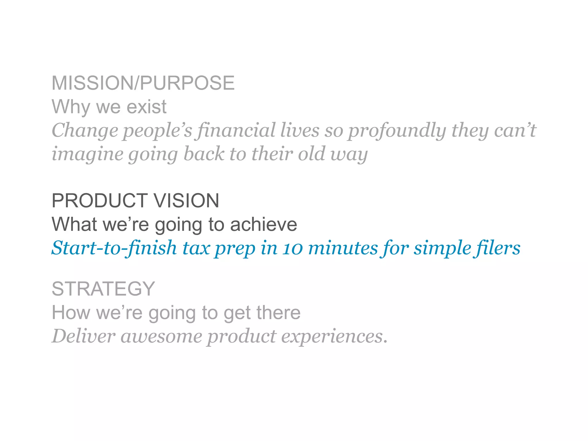 MISSION/PURPOSE
Why we exist
Change people’s financial lives so profoundly they can’t
imagine going back to their old way
PRODUCT VISION
What we’re going to achieve
Start-to-finish tax prep in 10 minutes for simple filers
STRATEGY
How we’re going to get there
Deliver awesome product experiences.
 