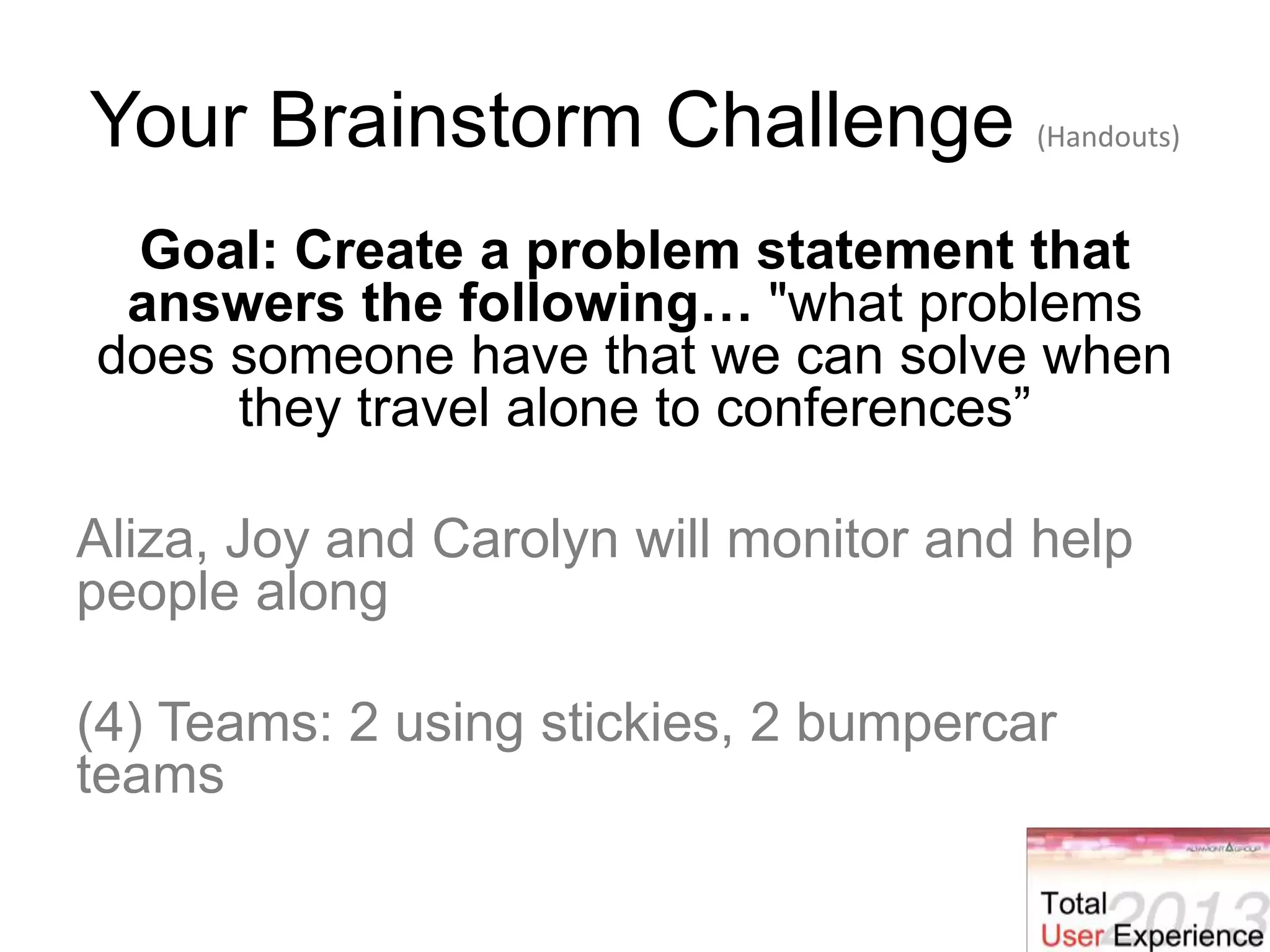 Your Brainstorm Challenge (Handouts)
Goal: Create a problem statement that
answers the following… "what problems
does someone have that we can solve when
they travel alone to conferences”
Aliza, Joy and Carolyn will monitor and help
people along
(4) Teams: 2 using stickies, 2 bumpercar
teams
 