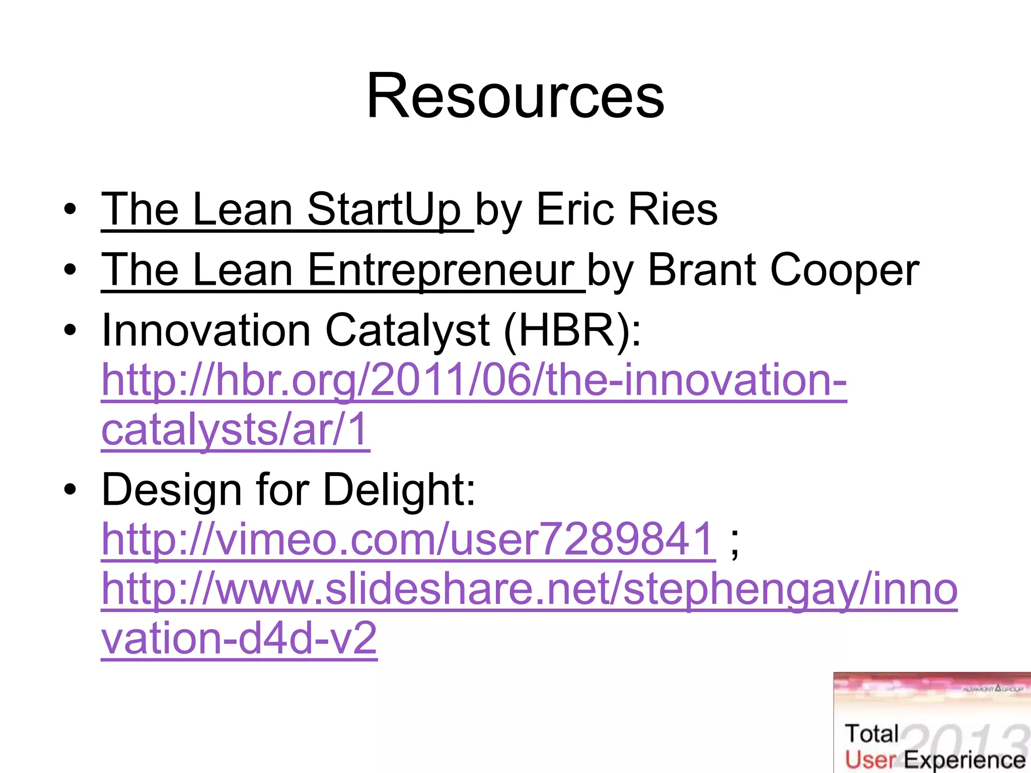 Resources
• The Lean StartUp by Eric Ries
• The Lean Entrepreneur by Brant Cooper
• Innovation Catalyst (HBR):
http://hbr.org/2011/06/the-innovation-
catalysts/ar/1
• Design for Delight:
http://vimeo.com/user7289841 ;
http://www.slideshare.net/stephengay/inno
vation-d4d-v2
 