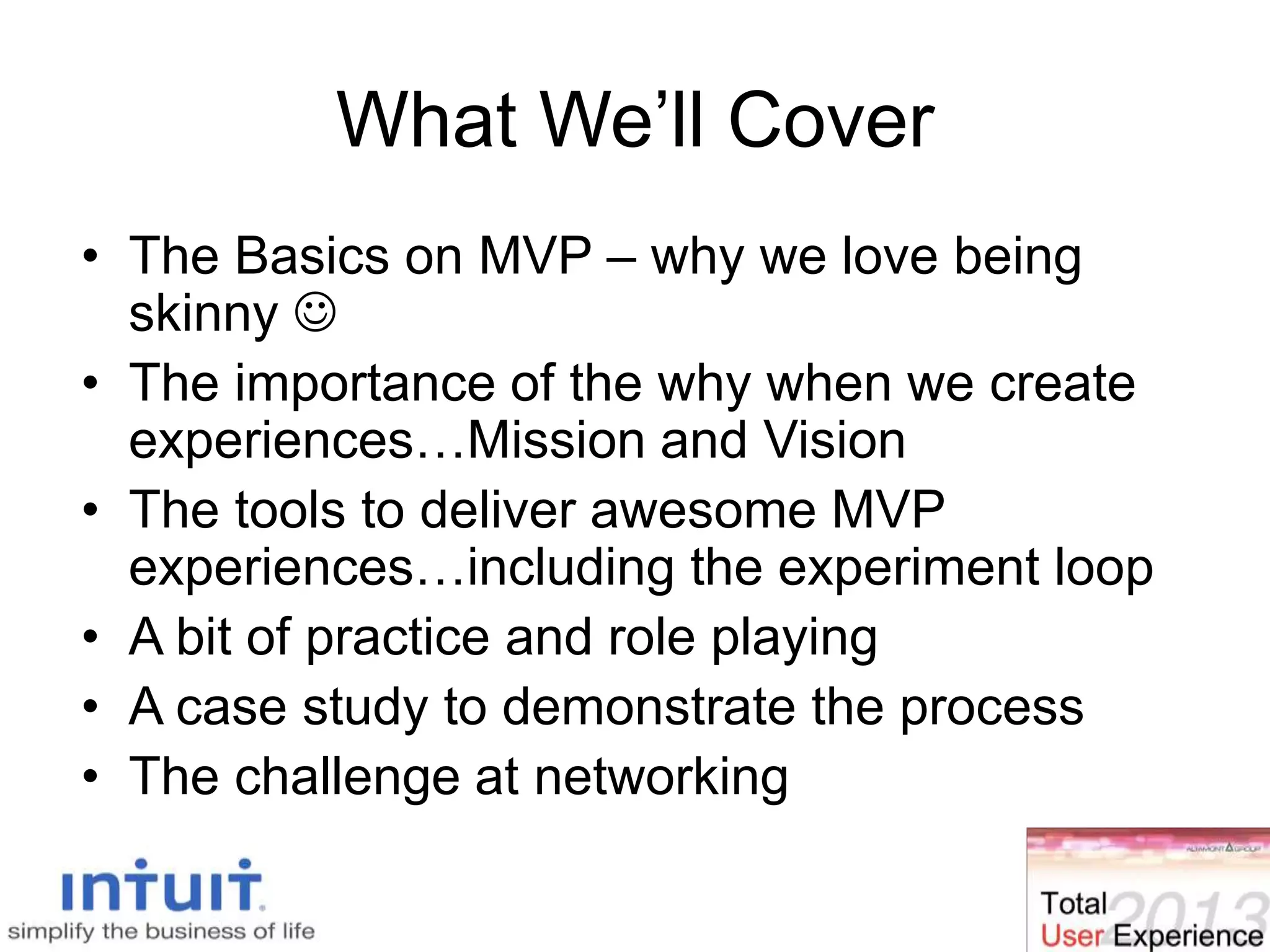 What We’ll Cover
• The Basics on MVP – why we love being
skinny 
• The importance of the why when we create
experiences…Mission and Vision
• The tools to deliver awesome MVP
experiences…including the experiment loop
• A bit of practice and role playing
• A case study to demonstrate the process
• The challenge at networking
 
