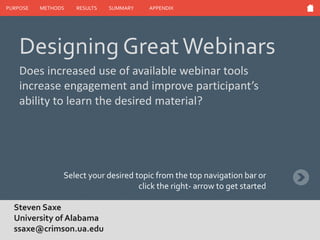 PURPOSE METHODS RESULTS SUMMARY APPENDIX
Steven Saxe
University of Alabama
ssaxe@crimson.ua.edu
Select your desired topic from the top navigation bar or
click the right- arrow to get started
Designing GreatWebinars
Does increased use of available webinar tools
increase engagement and improve participant’s
ability to learn the desired material?
 