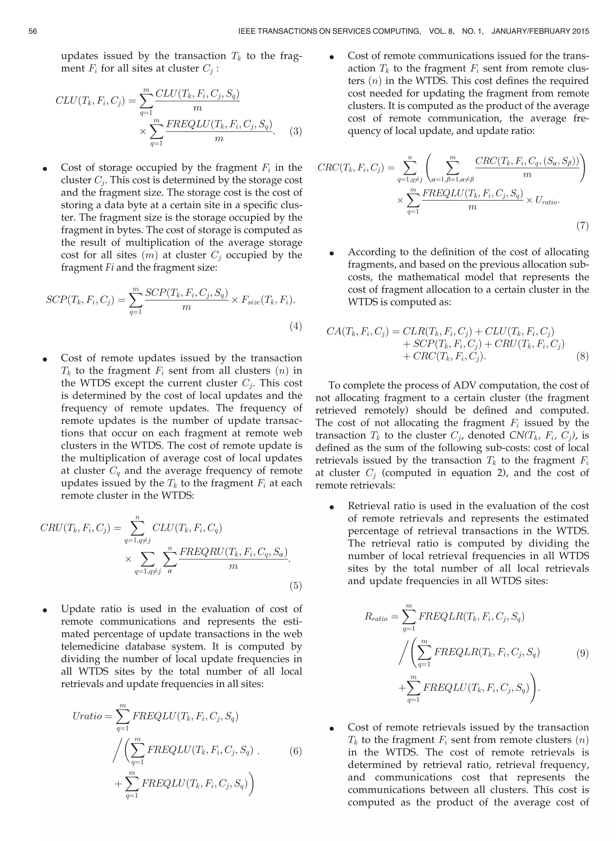 updates issued by the transaction Tk to the frag-
ment Fi for all sites at cluster Cj :
CLUðTk; Fi; CjÞ ¼
Xm
q¼1
CLUðTk; Fi; Cj; SqÞ
m
Â
Xm
q¼1
FREQLUðTk; Fi; Cj; SqÞ
m
: (3)
 Cost of storage occupied by the fragment Fi in the
cluster Cj. This cost is determined by the storage cost
and the fragment size. The storage cost is the cost of
storing a data byte at a certain site in a speciﬁc clus-
ter. The fragment size is the storage occupied by the
fragment in bytes. The cost of storage is computed as
the result of multiplication of the average storage
cost for all sites ðmÞ at cluster Cj occupied by the
fragment Fi and the fragment size:
SCPðTk; Fi; CjÞ ¼
Xm
q¼1
SCPðTk; Fi; Cj; SqÞ
m
Â FsizeðTk; FiÞ:
(4)
 Cost of remote updates issued by the transaction
Tk to the fragment Fi sent from all clusters ðnÞ in
the WTDS except the current cluster Cj. This cost
is determined by the cost of local updates and the
frequency of remote updates. The frequency of
remote updates is the number of update transac-
tions that occur on each fragment at remote web
clusters in the WTDS. The cost of remote update is
the multiplication of average cost of local updates
at cluster Cq and the average frequency of remote
updates issued by the Tk to the fragment Fi at each
remote cluster in the WTDS:
CRUðTk; Fi; CjÞ ¼
Xn
q¼1;q6¼j
CLUðTk; Fi; CqÞ
Â
X
q¼1;q6¼j
Xn
a
FREQRUðTk; Fi; Cq; SaÞ
m
:
(5)
 Update ratio is used in the evaluation of cost of
remote communications and represents the esti-
mated percentage of update transactions in the web
telemedicine database system. It is computed by
dividing the number of local update frequencies in
all WTDS sites by the total number of all local
retrievals and update frequencies in all sites:
Uratio ¼
Xm
q¼1
FREQLUðTk; Fi; Cj; SqÞ
Xm
q¼1
FREQLUðTk; Fi; Cj; SqÞ
þ
Xm
q¼1
FREQLUðTk; Fi; Cj; SqÞ

: (6)
 Cost of remote communications issued for the trans-
action Tk to the fragment Fi sent from remote clus-
ters ðnÞ in the WTDS. This cost deﬁnes the required
cost needed for updating the fragment from remote
clusters. It is computed as the product of the average
cost of remote communication, the average fre-
quency of local update, and update ratio:
CRCðTk; Fi; CjÞ ¼
Xn
q¼1;q6¼j
Xm
a¼1;b¼1;a6¼b
CRCðTk; Fi; Cq; ðSa; SbÞÞ
m
!
Â
Xm
q¼1
FREQLUðTk; Fi; Cj; SqÞ
m
Â Uratio:
(7)
 According to the deﬁnition of the cost of allocating
fragments, and based on the previous allocation sub-
costs, the mathematical model that represents the
cost of fragment allocation to a certain cluster in the
WTDS is computed as:
CAðTk; Fi; CjÞ ¼ CLRðTk; Fi; CjÞ þ CLUðTk; Fi; CjÞ
þ SCPðTk; Fi; CjÞ þ CRUðTk; Fi; CjÞ
þ CRCðTk; Fi; CjÞ: (8)
To complete the process of ADV computation, the cost of
not allocating fragment to a certain cluster (the fragment
retrieved remotely) should be deﬁned and computed.
The cost of not allocating the fragment Fi issued by the
transaction Tk to the cluster Cj, denoted CN(Tk, Fi, Cj), is
deﬁned as the sum of the following sub-costs: cost of local
retrievals issued by the transaction Tk to the fragment Fi
at cluster Cj (computed in equation 2), and the cost of
remote retrievals:
 Retrieval ratio is used in the evaluation of the cost
of remote retrievals and represents the estimated
percentage of retrieval transactions in the WTDS.
The retrieval ratio is computed by dividing the
number of local retrieval frequencies in all WTDS
sites by the total number of all local retrievals
and update frequencies in all WTDS sites:
Rratio ¼
Xm
q¼1
FREQLRðTk; Fi; Cj; SqÞ
 Xm
q¼1
FREQLRðTk; Fi; Cj; SqÞ
þ
Xm
q¼1
FREQLUðTk; Fi; Cj; SqÞ
!
:
(9)
 Cost of remote retrievals issued by the transaction
Tk to the fragment Fi sent from remote clusters ðnÞ
in the WTDS. The cost of remote retrievals is
determined by retrieval ratio, retrieval frequency,
and communications cost that represents the
communications between all clusters. This cost is
computed as the product of the average cost of
56 IEEE TRANSACTIONS ON SERVICES COMPUTING, VOL. 8, NO. 1, JANUARY/FEBRUARY 2015
 