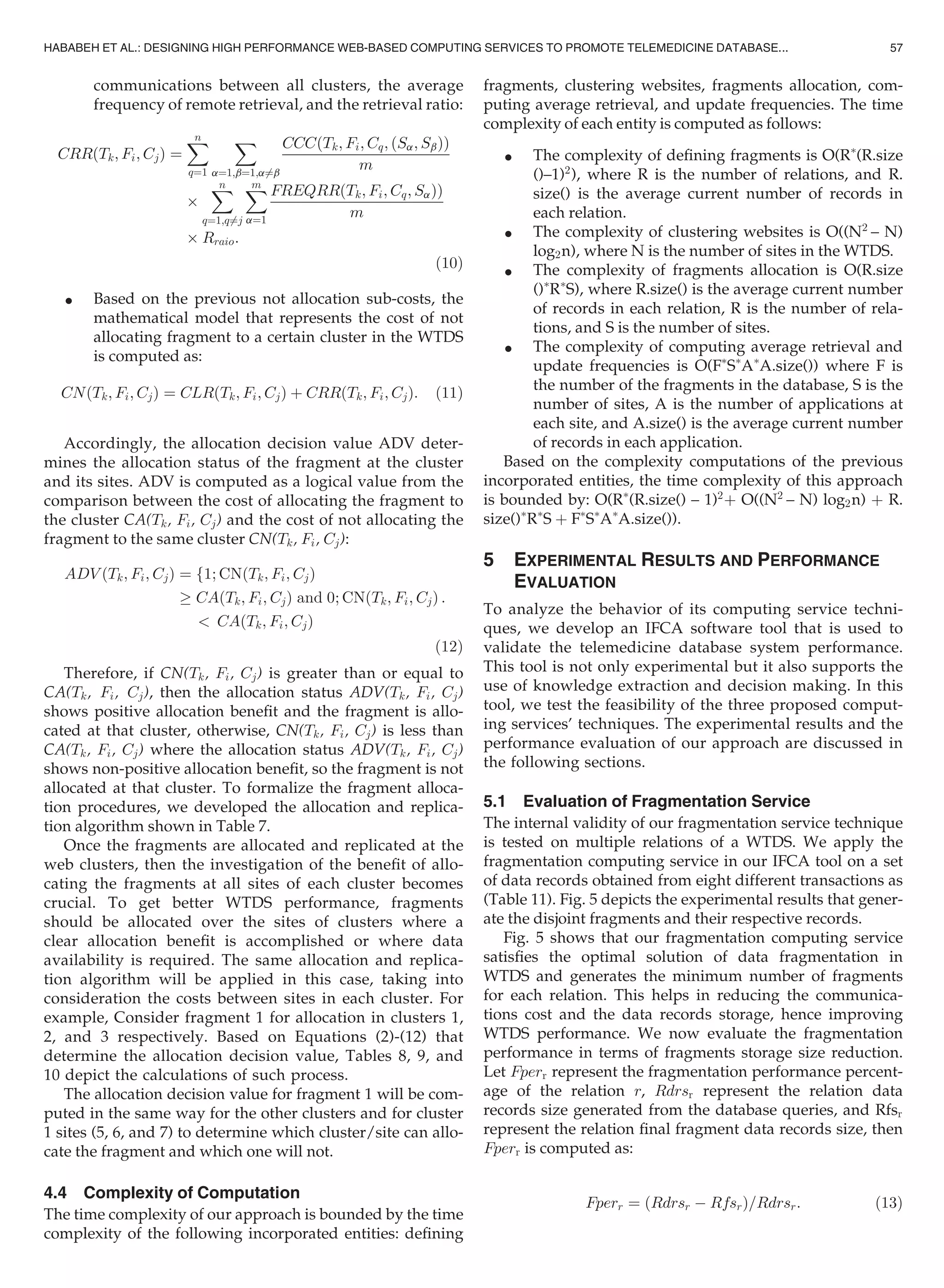 communications between all clusters, the average
frequency of remote retrieval, and the retrieval ratio:
CRRðTk; Fi; CjÞ ¼
Xn
q¼1
X
a¼1;b¼1;a6¼b
CCCðTk; Fi; Cq; ðSa; SbÞÞ
m
Â
Xn
q¼1;q6¼j
Xm
a¼1
FREQRRðTk; Fi; Cq; SaÞÞ
m
Â Rraio:
(10)
 Based on the previous not allocation sub-costs, the
mathematical model that represents the cost of not
allocating fragment to a certain cluster in the WTDS
is computed as:
CNðTk; Fi; CjÞ ¼ CLRðTk; Fi; CjÞ þ CRRðTk; Fi; CjÞ: (11)
Accordingly, the allocation decision value ADV deter-
mines the allocation status of the fragment at the cluster
and its sites. ADV is computed as a logical value from the
comparison between the cost of allocating the fragment to
the cluster CA(Tk, Fi, Cj) and the cost of not allocating the
fragment to the same cluster CN(Tk, Fi, Cj):
ADV ðTk; Fi; CjÞ ¼ f1; CNðTk; Fi; CjÞ
! CAðTk; Fi; CjÞ and 0; CNðTk; Fi; CjÞ
 CAðTk; Fi; CjÞ
:
(12)
Therefore, if CN(Tk, Fi, Cj) is greater than or equal to
CA(Tk, Fi, Cj), then the allocation status ADV(Tk, Fi, Cj)
shows positive allocation beneﬁt and the fragment is allo-
cated at that cluster, otherwise, CN(Tk, Fi, Cj) is less than
CA(Tk, Fi, Cj) where the allocation status ADV(Tk, Fi, Cj)
shows non-positive allocation beneﬁt, so the fragment is not
allocated at that cluster. To formalize the fragment alloca-
tion procedures, we developed the allocation and replica-
tion algorithm shown in Table 7.
Once the fragments are allocated and replicated at the
web clusters, then the investigation of the beneﬁt of allo-
cating the fragments at all sites of each cluster becomes
crucial. To get better WTDS performance, fragments
should be allocated over the sites of clusters where a
clear allocation beneﬁt is accomplished or where data
availability is required. The same allocation and replica-
tion algorithm will be applied in this case, taking into
consideration the costs between sites in each cluster. For
example, Consider fragment 1 for allocation in clusters 1,
2, and 3 respectively. Based on Equations (2)-(12) that
determine the allocation decision value, Tables 8, 9, and
10 depict the calculations of such process.
The allocation decision value for fragment 1 will be com-
puted in the same way for the other clusters and for cluster
1 sites (5, 6, and 7) to determine which cluster/site can allo-
cate the fragment and which one will not.
4.4 Complexity of Computation
The time complexity of our approach is bounded by the time
complexity of the following incorporated entities: deﬁning
fragments, clustering websites, fragments allocation, com-
puting average retrieval, and update frequencies. The time
complexity of each entity is computed as follows:
 The complexity of deﬁning fragments is O(RÃ
(R.size
()–1)2
), where R is the number of relations, and R.
size() is the average current number of records in
each relation.
 The complexity of clustering websites is O((N2
– N)
log2n), where N is the number of sites in the WTDS.
 The complexity of fragments allocation is O(R.size
()Ã
RÃ
S), where R.size() is the average current number
of records in each relation, R is the number of rela-
tions, and S is the number of sites.
 The complexity of computing average retrieval and
update frequencies is O(FÃ
SÃ
AÃ
A.size()) where F is
the number of the fragments in the database, S is the
number of sites, A is the number of applications at
each site, and A.size() is the average current number
of records in each application.
Based on the complexity computations of the previous
incorporated entities, the time complexity of this approach
is bounded by: O(RÃ
(R.size() – 1)2
þ O((N2
– N) log2n) þ R.
size()Ã
RÃ
S þ FÃ
SÃ
AÃ
A.size()).
5 EXPERIMENTAL RESULTS AND PERFORMANCE
EVALUATION
To analyze the behavior of its computing service techni-
ques, we develop an IFCA software tool that is used to
validate the telemedicine database system performance.
This tool is not only experimental but it also supports the
use of knowledge extraction and decision making. In this
tool, we test the feasibility of the three proposed comput-
ing services’ techniques. The experimental results and the
performance evaluation of our approach are discussed in
the following sections.
5.1 Evaluation of Fragmentation Service
The internal validity of our fragmentation service technique
is tested on multiple relations of a WTDS. We apply the
fragmentation computing service in our IFCA tool on a set
of data records obtained from eight different transactions as
(Table 11). Fig. 5 depicts the experimental results that gener-
ate the disjoint fragments and their respective records.
Fig. 5 shows that our fragmentation computing service
satisﬁes the optimal solution of data fragmentation in
WTDS and generates the minimum number of fragments
for each relation. This helps in reducing the communica-
tions cost and the data records storage, hence improving
WTDS performance. We now evaluate the fragmentation
performance in terms of fragments storage size reduction.
Let Fperr represent the fragmentation performance percent-
age of the relation r, Rdrsr represent the relation data
records size generated from the database queries, and Rfsr
represent the relation ﬁnal fragment data records size, then
Fperr is computed as:
Fperr ¼ ðRdrsr À RfsrÞ=Rdrsr: (13)
HABABEH ET AL.: DESIGNING HIGH PERFORMANCE WEB-BASED COMPUTING SERVICES TO PROMOTE TELEMEDICINE DATABASE... 57
 