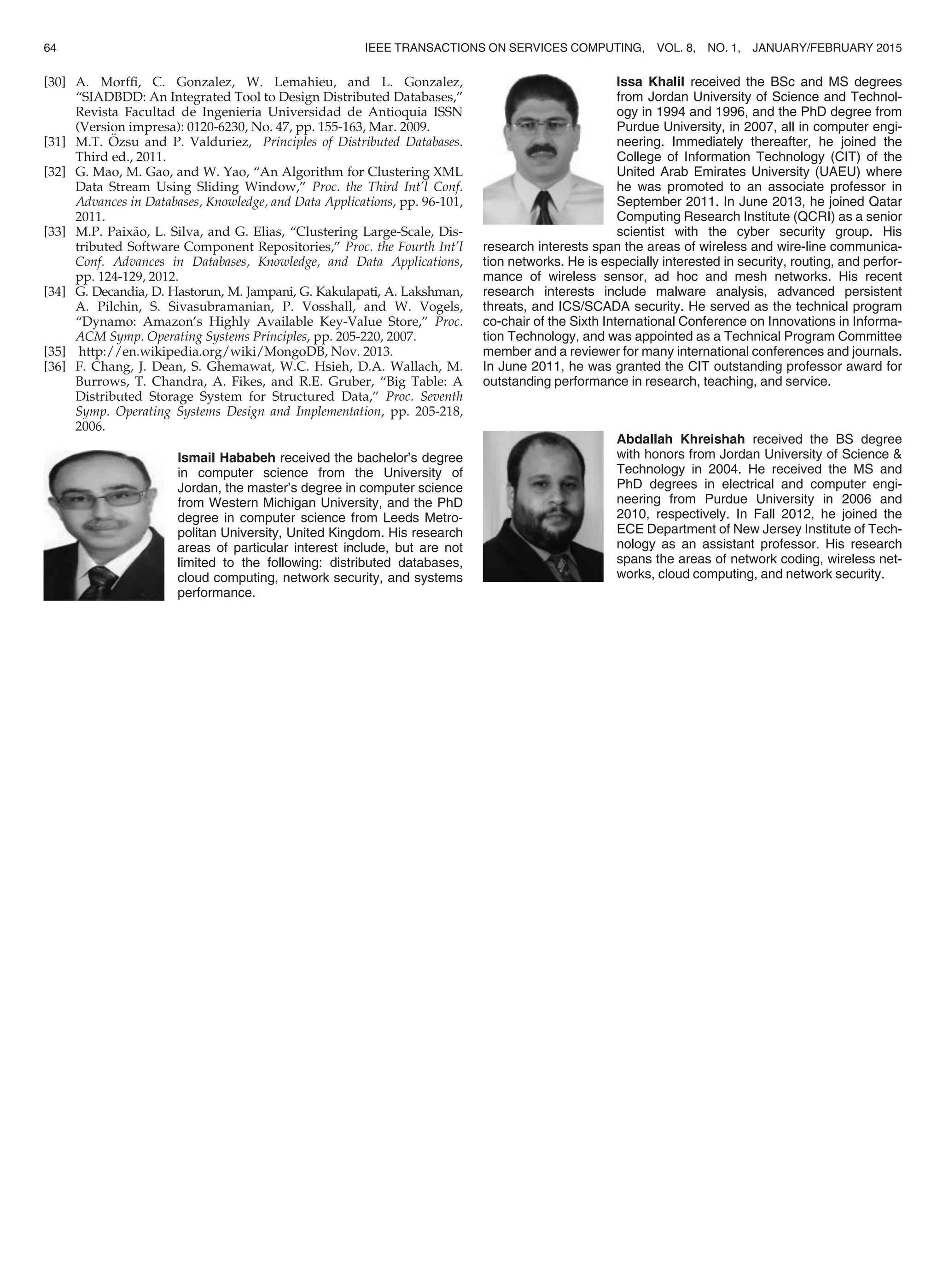 [30] A. Morfﬁ, C. Gonzalez, W. Lemahieu, and L. Gonzalez,
“SIADBDD: An Integrated Tool to Design Distributed Databases,”
Revista Facultad de Ingenieria Universidad de Antioquia ISSN
(Version impresa): 0120-6230, No. 47, pp. 155-163, Mar. 2009.
[31] M.T. €Ozsu and P. Valduriez, Principles of Distributed Databases.
Third ed., 2011.
[32] G. Mao, M. Gao, and W. Yao, “An Algorithm for Clustering XML
Data Stream Using Sliding Window,” Proc. the Third Int’l Conf.
Advances in Databases, Knowledge, and Data Applications, pp. 96-101,
2011.
[33] M.P. Paix~ao, L. Silva, and G. Elias, “Clustering Large-Scale, Dis-
tributed Software Component Repositories,” Proc. the Fourth Int’l
Conf. Advances in Databases, Knowledge, and Data Applications,
pp. 124-129, 2012.
[34] G. Decandia, D. Hastorun, M. Jampani, G. Kakulapati, A. Lakshman,
A. Pilchin, S. Sivasubramanian, P. Vosshall, and W. Vogels,
“Dynamo: Amazon’s Highly Available Key-Value Store,” Proc.
ACM Symp. Operating Systems Principles, pp. 205-220, 2007.
[35] http://en.wikipedia.org/wiki/MongoDB, Nov. 2013.
[36] F. Chang, J. Dean, S. Ghemawat, W.C. Hsieh, D.A. Wallach, M.
Burrows, T. Chandra, A. Fikes, and R.E. Gruber, “Big Table: A
Distributed Storage System for Structured Data,” Proc. Seventh
Symp. Operating Systems Design and Implementation, pp. 205-218,
2006.
Ismail Hababeh received the bachelor’s degree
in computer science from the University of
Jordan, the master’s degree in computer science
from Western Michigan University, and the PhD
degree in computer science from Leeds Metro-
politan University, United Kingdom. His research
areas of particular interest include, but are not
limited to the following: distributed databases,
cloud computing, network security, and systems
performance.
Issa Khalil received the BSc and MS degrees
from Jordan University of Science and Technol-
ogy in 1994 and 1996, and the PhD degree from
Purdue University, in 2007, all in computer engi-
neering. Immediately thereafter, he joined the
College of Information Technology (CIT) of the
United Arab Emirates University (UAEU) where
he was promoted to an associate professor in
September 2011. In June 2013, he joined Qatar
Computing Research Institute (QCRI) as a senior
scientist with the cyber security group. His
research interests span the areas of wireless and wire-line communica-
tion networks. He is especially interested in security, routing, and perfor-
mance of wireless sensor, ad hoc and mesh networks. His recent
research interests include malware analysis, advanced persistent
threats, and ICS/SCADA security. He served as the technical program
co-chair of the Sixth International Conference on Innovations in Informa-
tion Technology, and was appointed as a Technical Program Committee
member and a reviewer for many international conferences and journals.
In June 2011, he was granted the CIT outstanding professor award for
outstanding performance in research, teaching, and service.
Abdallah Khreishah received the BS degree
with honors from Jordan University of Science 
Technology in 2004. He received the MS and
PhD degrees in electrical and computer engi-
neering from Purdue University in 2006 and
2010, respectively. In Fall 2012, he joined the
ECE Department of New Jersey Institute of Tech-
nology as an assistant professor. His research
spans the areas of network coding, wireless net-
works, cloud computing, and network security.
64 IEEE TRANSACTIONS ON SERVICES COMPUTING, VOL. 8, NO. 1, JANUARY/FEBRUARY 2015
 