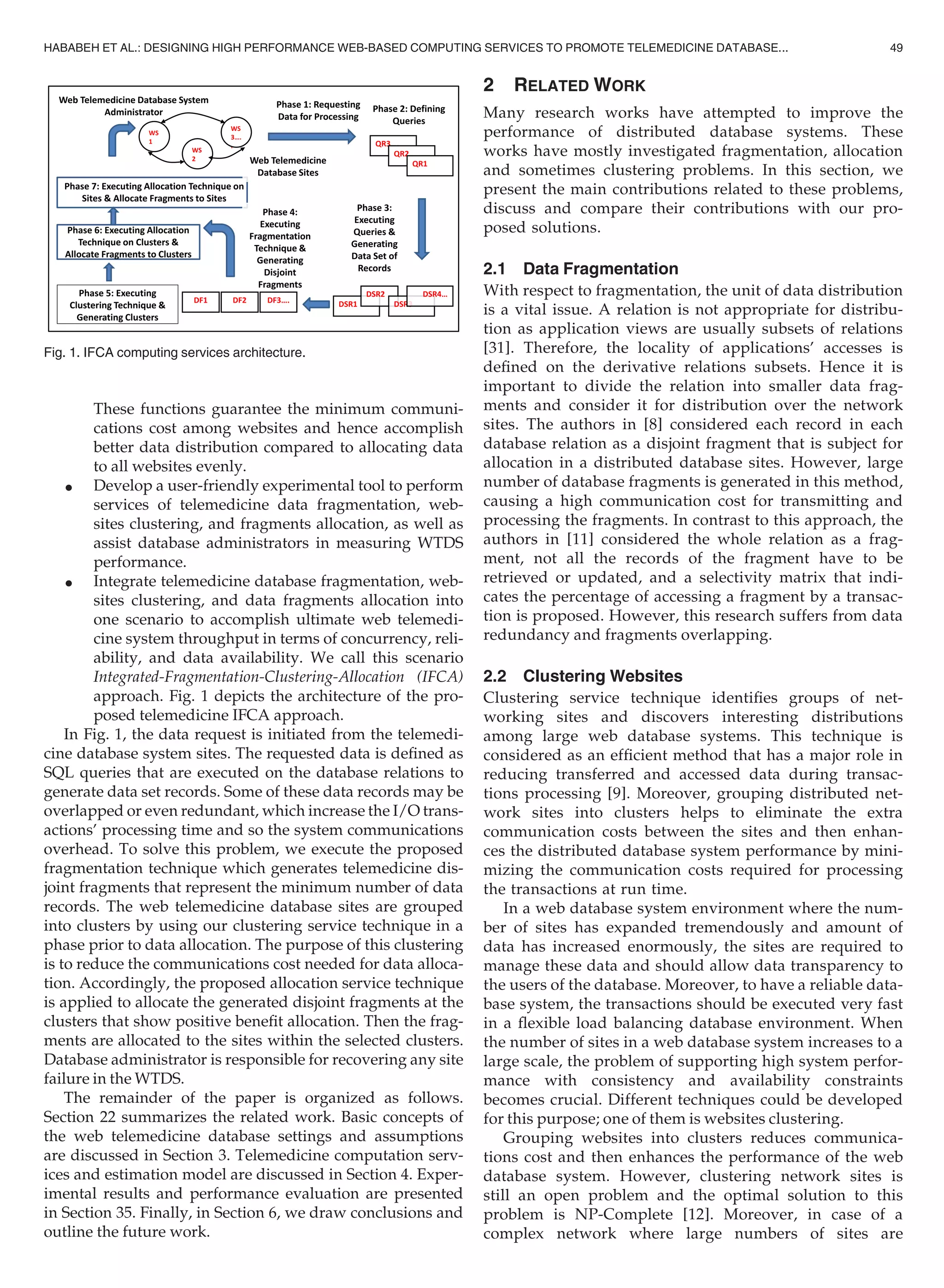 These functions guarantee the minimum communi-
cations cost among websites and hence accomplish
better data distribution compared to allocating data
to all websites evenly.
 Develop a user-friendly experimental tool to perform
services of telemedicine data fragmentation, web-
sites clustering, and fragments allocation, as well as
assist database administrators in measuring WTDS
performance.
 Integrate telemedicine database fragmentation, web-
sites clustering, and data fragments allocation into
one scenario to accomplish ultimate web telemedi-
cine system throughput in terms of concurrency, reli-
ability, and data availability. We call this scenario
Integrated-Fragmentation-Clustering-Allocation (IFCA)
approach. Fig. 1 depicts the architecture of the pro-
posed telemedicine IFCA approach.
In Fig. 1, the data request is initiated from the telemedi-
cine database system sites. The requested data is deﬁned as
SQL queries that are executed on the database relations to
generate data set records. Some of these data records may be
overlapped or even redundant, which increase the I/O trans-
actions’ processing time and so the system communications
overhead. To solve this problem, we execute the proposed
fragmentation technique which generates telemedicine dis-
joint fragments that represent the minimum number of data
records. The web telemedicine database sites are grouped
into clusters by using our clustering service technique in a
phase prior to data allocation. The purpose of this clustering
is to reduce the communications cost needed for data alloca-
tion. Accordingly, the proposed allocation service technique
is applied to allocate the generated disjoint fragments at the
clusters that show positive beneﬁt allocation. Then the frag-
ments are allocated to the sites within the selected clusters.
Database administrator is responsible for recovering any site
failure in the WTDS.
The remainder of the paper is organized as follows.
Section 22 summarizes the related work. Basic concepts of
the web telemedicine database settings and assumptions
are discussed in Section 3. Telemedicine computation serv-
ices and estimation model are discussed in Section 4. Exper-
imental results and performance evaluation are presented
in Section 35. Finally, in Section 6, we draw conclusions and
outline the future work.
2 RELATED WORK
Many research works have attempted to improve the
performance of distributed database systems. These
works have mostly investigated fragmentation, allocation
and sometimes clustering problems. In this section, we
present the main contributions related to these problems,
discuss and compare their contributions with our pro-
posed solutions.
2.1 Data Fragmentation
With respect to fragmentation, the unit of data distribution
is a vital issue. A relation is not appropriate for distribu-
tion as application views are usually subsets of relations
[31]. Therefore, the locality of applications’ accesses is
deﬁned on the derivative relations subsets. Hence it is
important to divide the relation into smaller data frag-
ments and consider it for distribution over the network
sites. The authors in [8] considered each record in each
database relation as a disjoint fragment that is subject for
allocation in a distributed database sites. However, large
number of database fragments is generated in this method,
causing a high communication cost for transmitting and
processing the fragments. In contrast to this approach, the
authors in [11] considered the whole relation as a frag-
ment, not all the records of the fragment have to be
retrieved or updated, and a selectivity matrix that indi-
cates the percentage of accessing a fragment by a transac-
tion is proposed. However, this research suffers from data
redundancy and fragments overlapping.
2.2 Clustering Websites
Clustering service technique identiﬁes groups of net-
working sites and discovers interesting distributions
among large web database systems. This technique is
considered as an efﬁcient method that has a major role in
reducing transferred and accessed data during transac-
tions processing [9]. Moreover, grouping distributed net-
work sites into clusters helps to eliminate the extra
communication costs between the sites and then enhan-
ces the distributed database system performance by mini-
mizing the communication costs required for processing
the transactions at run time.
In a web database system environment where the num-
ber of sites has expanded tremendously and amount of
data has increased enormously, the sites are required to
manage these data and should allow data transparency to
the users of the database. Moreover, to have a reliable data-
base system, the transactions should be executed very fast
in a ﬂexible load balancing database environment. When
the number of sites in a web database system increases to a
large scale, the problem of supporting high system perfor-
mance with consistency and availability constraints
becomes crucial. Different techniques could be developed
for this purpose; one of them is websites clustering.
Grouping websites into clusters reduces communica-
tions cost and then enhances the performance of the web
database system. However, clustering network sites is
still an open problem and the optimal solution to this
problem is NP-Complete [12]. Moreover, in case of a
complex network where large numbers of sites are
Fig. 1. IFCA computing services architecture.
HABABEH ET AL.: DESIGNING HIGH PERFORMANCE WEB-BASED COMPUTING SERVICES TO PROMOTE TELEMEDICINE DATABASE... 49
 