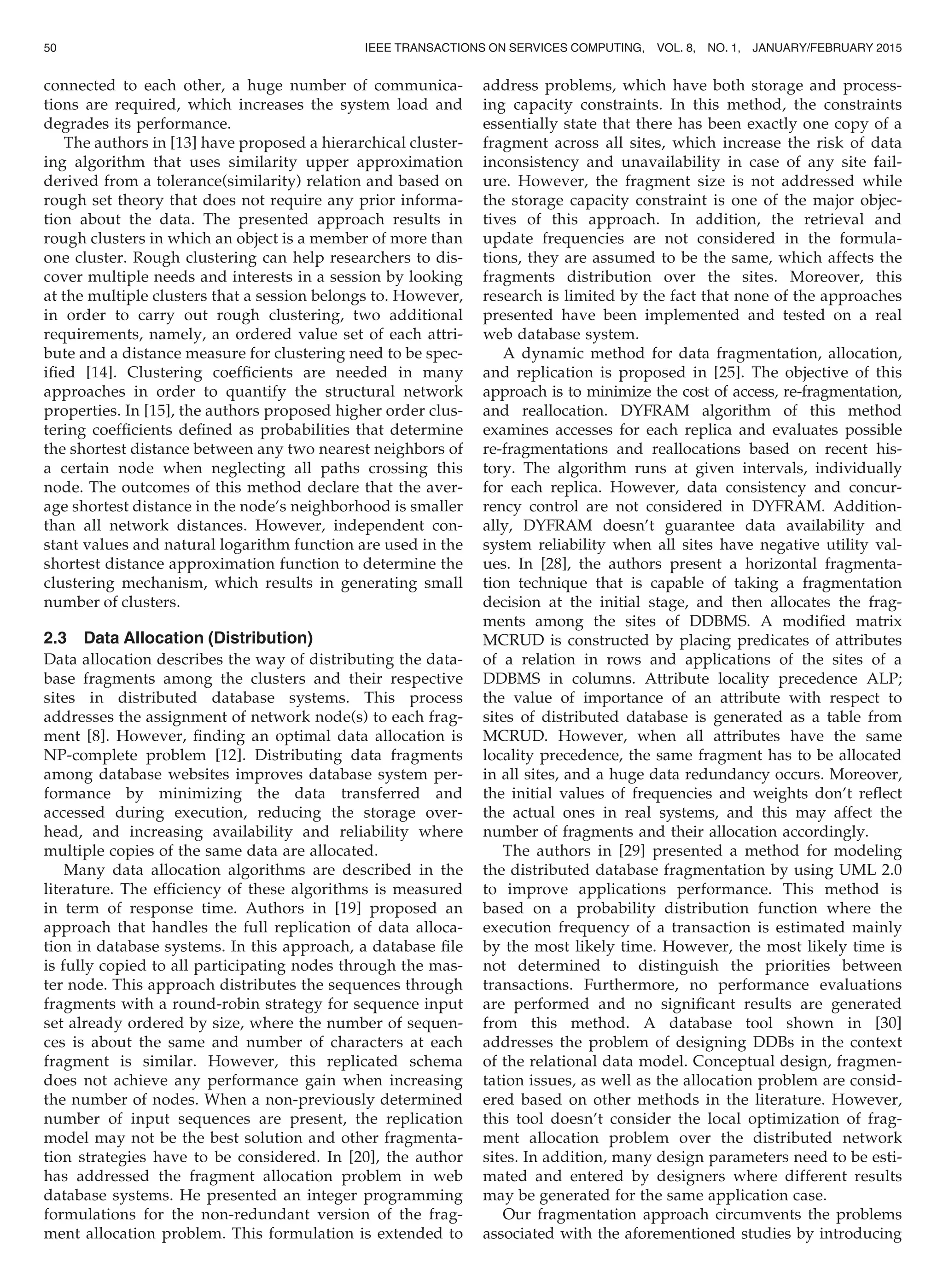 connected to each other, a huge number of communica-
tions are required, which increases the system load and
degrades its performance.
The authors in [13] have proposed a hierarchical cluster-
ing algorithm that uses similarity upper approximation
derived from a tolerance(similarity) relation and based on
rough set theory that does not require any prior informa-
tion about the data. The presented approach results in
rough clusters in which an object is a member of more than
one cluster. Rough clustering can help researchers to dis-
cover multiple needs and interests in a session by looking
at the multiple clusters that a session belongs to. However,
in order to carry out rough clustering, two additional
requirements, namely, an ordered value set of each attri-
bute and a distance measure for clustering need to be spec-
iﬁed [14]. Clustering coefﬁcients are needed in many
approaches in order to quantify the structural network
properties. In [15], the authors proposed higher order clus-
tering coefﬁcients deﬁned as probabilities that determine
the shortest distance between any two nearest neighbors of
a certain node when neglecting all paths crossing this
node. The outcomes of this method declare that the aver-
age shortest distance in the node’s neighborhood is smaller
than all network distances. However, independent con-
stant values and natural logarithm function are used in the
shortest distance approximation function to determine the
clustering mechanism, which results in generating small
number of clusters.
2.3 Data Allocation (Distribution)
Data allocation describes the way of distributing the data-
base fragments among the clusters and their respective
sites in distributed database systems. This process
addresses the assignment of network node(s) to each frag-
ment [8]. However, ﬁnding an optimal data allocation is
NP-complete problem [12]. Distributing data fragments
among database websites improves database system per-
formance by minimizing the data transferred and
accessed during execution, reducing the storage over-
head, and increasing availability and reliability where
multiple copies of the same data are allocated.
Many data allocation algorithms are described in the
literature. The efﬁciency of these algorithms is measured
in term of response time. Authors in [19] proposed an
approach that handles the full replication of data alloca-
tion in database systems. In this approach, a database ﬁle
is fully copied to all participating nodes through the mas-
ter node. This approach distributes the sequences through
fragments with a round-robin strategy for sequence input
set already ordered by size, where the number of sequen-
ces is about the same and number of characters at each
fragment is similar. However, this replicated schema
does not achieve any performance gain when increasing
the number of nodes. When a non-previously determined
number of input sequences are present, the replication
model may not be the best solution and other fragmenta-
tion strategies have to be considered. In [20], the author
has addressed the fragment allocation problem in web
database systems. He presented an integer programming
formulations for the non-redundant version of the frag-
ment allocation problem. This formulation is extended to
address problems, which have both storage and process-
ing capacity constraints. In this method, the constraints
essentially state that there has been exactly one copy of a
fragment across all sites, which increase the risk of data
inconsistency and unavailability in case of any site fail-
ure. However, the fragment size is not addressed while
the storage capacity constraint is one of the major objec-
tives of this approach. In addition, the retrieval and
update frequencies are not considered in the formula-
tions, they are assumed to be the same, which affects the
fragments distribution over the sites. Moreover, this
research is limited by the fact that none of the approaches
presented have been implemented and tested on a real
web database system.
A dynamic method for data fragmentation, allocation,
and replication is proposed in [25]. The objective of this
approach is to minimize the cost of access, re-fragmentation,
and reallocation. DYFRAM algorithm of this method
examines accesses for each replica and evaluates possible
re-fragmentations and reallocations based on recent his-
tory. The algorithm runs at given intervals, individually
for each replica. However, data consistency and concur-
rency control are not considered in DYFRAM. Addition-
ally, DYFRAM doesn’t guarantee data availability and
system reliability when all sites have negative utility val-
ues. In [28], the authors present a horizontal fragmenta-
tion technique that is capable of taking a fragmentation
decision at the initial stage, and then allocates the frag-
ments among the sites of DDBMS. A modiﬁed matrix
MCRUD is constructed by placing predicates of attributes
of a relation in rows and applications of the sites of a
DDBMS in columns. Attribute locality precedence ALP;
the value of importance of an attribute with respect to
sites of distributed database is generated as a table from
MCRUD. However, when all attributes have the same
locality precedence, the same fragment has to be allocated
in all sites, and a huge data redundancy occurs. Moreover,
the initial values of frequencies and weights don’t reﬂect
the actual ones in real systems, and this may affect the
number of fragments and their allocation accordingly.
The authors in [29] presented a method for modeling
the distributed database fragmentation by using UML 2.0
to improve applications performance. This method is
based on a probability distribution function where the
execution frequency of a transaction is estimated mainly
by the most likely time. However, the most likely time is
not determined to distinguish the priorities between
transactions. Furthermore, no performance evaluations
are performed and no signiﬁcant results are generated
from this method. A database tool shown in [30]
addresses the problem of designing DDBs in the context
of the relational data model. Conceptual design, fragmen-
tation issues, as well as the allocation problem are consid-
ered based on other methods in the literature. However,
this tool doesn’t consider the local optimization of frag-
ment allocation problem over the distributed network
sites. In addition, many design parameters need to be esti-
mated and entered by designers where different results
may be generated for the same application case.
Our fragmentation approach circumvents the problems
associated with the aforementioned studies by introducing
50 IEEE TRANSACTIONS ON SERVICES COMPUTING, VOL. 8, NO. 1, JANUARY/FEBRUARY 2015
 