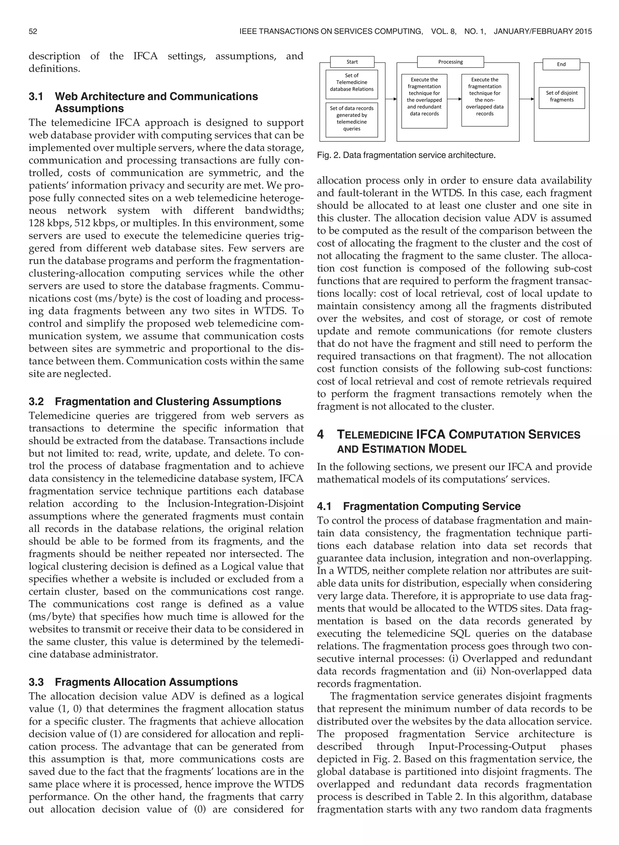 description of the IFCA settings, assumptions, and
deﬁnitions.
3.1 Web Architecture and Communications
Assumptions
The telemedicine IFCA approach is designed to support
web database provider with computing services that can be
implemented over multiple servers, where the data storage,
communication and processing transactions are fully con-
trolled, costs of communication are symmetric, and the
patients’ information privacy and security are met. We pro-
pose fully connected sites on a web telemedicine heteroge-
neous network system with different bandwidths;
128 kbps, 512 kbps, or multiples. In this environment, some
servers are used to execute the telemedicine queries trig-
gered from different web database sites. Few servers are
run the database programs and perform the fragmentation-
clustering-allocation computing services while the other
servers are used to store the database fragments. Commu-
nications cost (ms/byte) is the cost of loading and process-
ing data fragments between any two sites in WTDS. To
control and simplify the proposed web telemedicine com-
munication system, we assume that communication costs
between sites are symmetric and proportional to the dis-
tance between them. Communication costs within the same
site are neglected.
3.2 Fragmentation and Clustering Assumptions
Telemedicine queries are triggered from web servers as
transactions to determine the speciﬁc information that
should be extracted from the database. Transactions include
but not limited to: read, write, update, and delete. To con-
trol the process of database fragmentation and to achieve
data consistency in the telemedicine database system, IFCA
fragmentation service technique partitions each database
relation according to the Inclusion-Integration-Disjoint
assumptions where the generated fragments must contain
all records in the database relations, the original relation
should be able to be formed from its fragments, and the
fragments should be neither repeated nor intersected. The
logical clustering decision is deﬁned as a Logical value that
speciﬁes whether a website is included or excluded from a
certain cluster, based on the communications cost range.
The communications cost range is deﬁned as a value
(ms/byte) that speciﬁes how much time is allowed for the
websites to transmit or receive their data to be considered in
the same cluster, this value is determined by the telemedi-
cine database administrator.
3.3 Fragments Allocation Assumptions
The allocation decision value ADV is deﬁned as a logical
value (1, 0) that determines the fragment allocation status
for a speciﬁc cluster. The fragments that achieve allocation
decision value of (1) are considered for allocation and repli-
cation process. The advantage that can be generated from
this assumption is that, more communications costs are
saved due to the fact that the fragments’ locations are in the
same place where it is processed, hence improve the WTDS
performance. On the other hand, the fragments that carry
out allocation decision value of (0) are considered for
allocation process only in order to ensure data availability
and fault-tolerant in the WTDS. In this case, each fragment
should be allocated to at least one cluster and one site in
this cluster. The allocation decision value ADV is assumed
to be computed as the result of the comparison between the
cost of allocating the fragment to the cluster and the cost of
not allocating the fragment to the same cluster. The alloca-
tion cost function is composed of the following sub-cost
functions that are required to perform the fragment transac-
tions locally: cost of local retrieval, cost of local update to
maintain consistency among all the fragments distributed
over the websites, and cost of storage, or cost of remote
update and remote communications (for remote clusters
that do not have the fragment and still need to perform the
required transactions on that fragment). The not allocation
cost function consists of the following sub-cost functions:
cost of local retrieval and cost of remote retrievals required
to perform the fragment transactions remotely when the
fragment is not allocated to the cluster.
4 TELEMEDICINE IFCA COMPUTATION SERVICES
AND ESTIMATION MODEL
In the following sections, we present our IFCA and provide
mathematical models of its computations’ services.
4.1 Fragmentation Computing Service
To control the process of database fragmentation and main-
tain data consistency, the fragmentation technique parti-
tions each database relation into data set records that
guarantee data inclusion, integration and non-overlapping.
In a WTDS, neither complete relation nor attributes are suit-
able data units for distribution, especially when considering
very large data. Therefore, it is appropriate to use data frag-
ments that would be allocated to the WTDS sites. Data frag-
mentation is based on the data records generated by
executing the telemedicine SQL queries on the database
relations. The fragmentation process goes through two con-
secutive internal processes: (i) Overlapped and redundant
data records fragmentation and (ii) Non-overlapped data
records fragmentation.
The fragmentation service generates disjoint fragments
that represent the minimum number of data records to be
distributed over the websites by the data allocation service.
The proposed fragmentation Service architecture is
described through Input-Processing-Output phases
depicted in Fig. 2. Based on this fragmentation service, the
global database is partitioned into disjoint fragments. The
overlapped and redundant data records fragmentation
process is described in Table 2. In this algorithm, database
fragmentation starts with any two random data fragments
Fig. 2. Data fragmentation service architecture.
52 IEEE TRANSACTIONS ON SERVICES COMPUTING, VOL. 8, NO. 1, JANUARY/FEBRUARY 2015
 