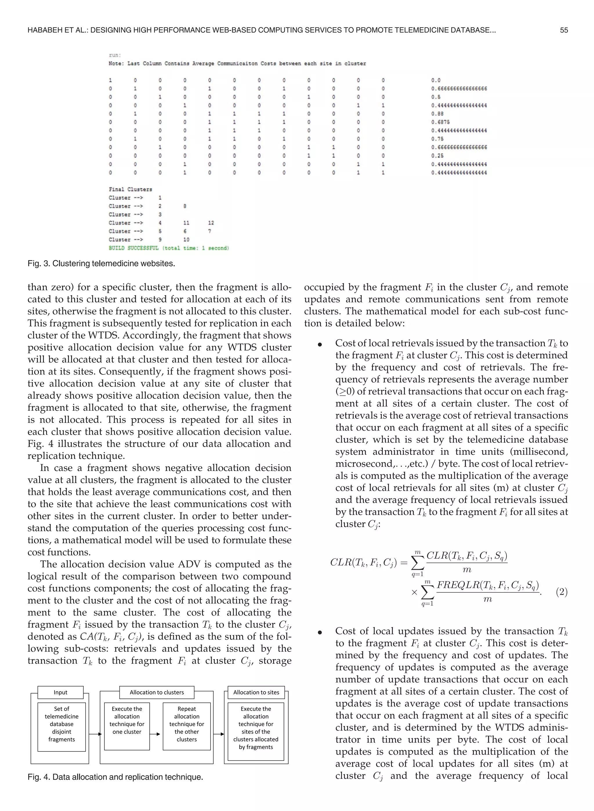 than zero) for a speciﬁc cluster, then the fragment is allo-
cated to this cluster and tested for allocation at each of its
sites, otherwise the fragment is not allocated to this cluster.
This fragment is subsequently tested for replication in each
cluster of the WTDS. Accordingly, the fragment that shows
positive allocation decision value for any WTDS cluster
will be allocated at that cluster and then tested for alloca-
tion at its sites. Consequently, if the fragment shows posi-
tive allocation decision value at any site of cluster that
already shows positive allocation decision value, then the
fragment is allocated to that site, otherwise, the fragment
is not allocated. This process is repeated for all sites in
each cluster that shows positive allocation decision value.
Fig. 4 illustrates the structure of our data allocation and
replication technique.
In case a fragment shows negative allocation decision
value at all clusters, the fragment is allocated to the cluster
that holds the least average communications cost, and then
to the site that achieve the least communications cost with
other sites in the current cluster. In order to better under-
stand the computation of the queries processing cost func-
tions, a mathematical model will be used to formulate these
cost functions.
The allocation decision value ADV is computed as the
logical result of the comparison between two compound
cost functions components; the cost of allocating the frag-
ment to the cluster and the cost of not allocating the frag-
ment to the same cluster. The cost of allocating the
fragment Fi issued by the transaction Tk to the cluster Cj,
denoted as CA(Tk, Fi, Cj), is deﬁned as the sum of the fol-
lowing sub-costs: retrievals and updates issued by the
transaction Tk to the fragment Fi at cluster Cj, storage
occupied by the fragment Fi in the cluster Cj, and remote
updates and remote communications sent from remote
clusters. The mathematical model for each sub-cost func-
tion is detailed below:
 Cost of local retrievals issued by the transaction Tk to
the fragment Fi at cluster Cj. This cost is determined
by the frequency and cost of retrievals. The fre-
quency of retrievals represents the average number
(!0) of retrieval transactions that occur on each frag-
ment at all sites of a certain cluster. The cost of
retrievals is the average cost of retrieval transactions
that occur on each fragment at all sites of a speciﬁc
cluster, which is set by the telemedicine database
system administrator in time units (millisecond,
microsecond,. . .,etc.) / byte. The cost of local retriev-
als is computed as the multiplication of the average
cost of local retrievals for all sites (m) at cluster Cj
and the average frequency of local retrievals issued
by the transaction Tk to the fragment Fi for all sites at
cluster Cj:
CLRðTk; Fi; CjÞ ¼
Xm
q¼1
CLRðTk; Fi; Cj; SqÞ
m
Â
Xm
q¼1
FREQLRðTk; Fi; Cj; SqÞ
m
: (2)
 Cost of local updates issued by the transaction Tk
to the fragment Fi at cluster Cj. This cost is deter-
mined by the frequency and cost of updates. The
frequency of updates is computed as the average
number of update transactions that occur on each
fragment at all sites of a certain cluster. The cost of
updates is the average cost of update transactions
that occur on each fragment at all sites of a speciﬁc
cluster, and is determined by the WTDS adminis-
trator in time units per byte. The cost of local
updates is computed as the multiplication of the
average cost of local updates for all sites (m) at
cluster Cj and the average frequency of localFig. 4. Data allocation and replication technique.
Fig. 3. Clustering telemedicine websites.
HABABEH ET AL.: DESIGNING HIGH PERFORMANCE WEB-BASED COMPUTING SERVICES TO PROMOTE TELEMEDICINE DATABASE... 55
 
