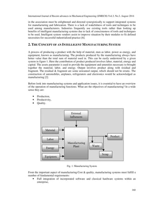 International Journal of Recent advances in Mechanical Engineering (IJMECH) Vol.3, No.3, August 2014 
in the association must be enlightened and directed synergistically to support integrated systems 
for manufacturing and fabrication. There is a lack of wakefulness of tools and techniques to be 
used among manufacturers. Industries frequently use existing tools rather than looking up 
benefits of intelligent manufacturing systems due to lack of consciousness of tools and techniques 
to be used. Intelligent system vendors assist to improve situation by their modules to fit defined 
necessities for successful industrialized practice [6]. 
160 
2. THE CONCEPT OF AN INTELLIGENT MANUFACTURING SYSTEM 
A process of producing a product with the help of material, men as labor, power as energy, and 
equipment, known as manufacturing. The products produced by the manufacturing always have 
better value than the total sum of material used in. This can be easily understood by a given 
system in figure 1. Here the contribution of product produced involves labor, material, energy and 
capital. The assets parameter is used to provide the equipment and amenities necessary to brought 
together the material, labor, and energy. Output involves product along with residual and 
fragment. The residual & fragment are some unwanted output, which should not be erratic. The 
construction of automobiles, airplanes, refrigerators and electronics would be acknowledged as 
manufacturing [2]. 
Before look into manufacturing systems and application issues, it is essential to have an overview 
of the operation of manufacturing functions. What are the objectives of manufacturing? In a wide 
sense they are: 
• Production, 
• Productivity, 
• Quality. 
Fig. 1: Manufacturing System 
From the important aspect of manufacturing Cost & quality, manufacturing systems must fulfill a 
number of fundamental requirements: 
• Full integration of incorporated software and classical hardware systems within an 
enterprise, 
 