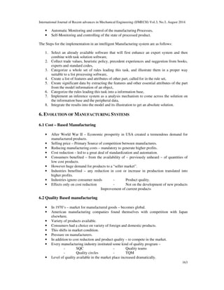 International Journal of Recent advances in Mechanical Engineering (IJMECH) Vol.3, No.3, August 2014 
163 
• Automatic Monitoring and control of the manufacturing Processes, 
• Self-Monitoring and controlling of the state of processed product. 
The Steps for the implementation in an intelligent Manufacturing system are as follows: 
1. Select an already available software that will first enhance an expert system and then 
combine with task solution software, 
2. Collect trade values, heuristic policy, precedent experiences and suggestion from books, 
experts and standard codes, 
3. Categorize a whole set of rules leading this task, and illustrate them in a proper way 
suitable to a list processing software, 
4. Create a list of features and attributes of other part, called for in the rule set, 
5. Create significant data by extracting the features and other essential attributes of the part 
from the model information of an object, 
6. Categorize the rules leading this task into a information base, 
7. Implement an inference system as a analysis mechanism to come across the solution on 
the information base and the peripheral data, 
8. Integrate the results into the model and its illustration to get an absolute solution. 
6. EVOLUTION OF MANUFACTURING SYSTEMS 
6.1 Cost – Based Manufacturing 
• After World War II – Economic prosperity in USA created a tremendous demand for 
manufactured products. 
• Selling price – Primary Source of competition between manufactures. 
• Reducing manufacturing costs – mandatory to generate higher profits. 
• Cost reduction – led to a great deal of standardization and automation. 
• Consumers benefited – from the availability of – previously unheard – of quantities of 
low cost products. 
• However huge demand for products to a “seller market”. 
• Industries benefited – any reduction in cost or increase in production translated into 
higher profits. 
• Industries ignore consumer needs - Product quality. 
• Effects only on cost reduction - Not on the development of new products 
- Improvement of current products 
6.2 Quality Based manufacturing 
• In 1970’s – market for manufactured goods – becomes global. 
• American manufacturing companies found themselves with competition with Japan 
elsewhere. 
• Variety of products available. 
• Consumers had a choice on variety of foreign and domestic products. 
• This shifts in market condition. 
• Pressure on manufacturers. 
• In addition to cost reduction and product quality – to compete in the market. 
• Every manufacturing industry instituted some kind of quality program – 
- SQC - Quality teams 
- Quality circles - TQM 
• Level of quality available in the market place increased dramatically. 
 