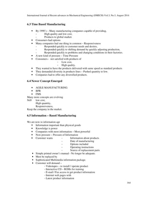 International Journal of Recent advances in Mechanical Engineering (IJMECH) Vol.3, No.3, August 2014 
164 
6.3 Time Based Manufacturing 
• By 1990’s – Many manufacturing companies capable of providing, 
- High quality and low cost, 
- Products to global market. 
• Consumers had options 
• Many companies had one thing in common – Responsiveness 
- Responded quickly to customer needs and desires, 
- Responded quickly to shifting demand by quickly adjusting production, 
- Responded quickly to problems and changing conditions in their factories. 
• A new kind of pressure – Time Pressure 
• Consumers - not satisfied with products of 
- Low cost, 
- High quality. 
• They wanted to have the products delivered with same speed as standard products 
• They demanded diversity in products lines – Pushed quantity to low. 
• Companies had to offer any diversified products. 
6.4 Newer Concept Emerged 
• AGILE MANUFACTURING 
• BPR 
• FMS 
Many more concepts are evolving 
Still low cost, 
High quantity, 
Responsiveness, 
Keep the company in the market. 
6.5 Information – Based Manufacturing 
We are now in information age 
• Information important than physical goods 
• Knowledge is power 
• Companies with most information – Most powerful 
• Now pressure – Pressure of Information 
• Customer wants - Information about products 
- Date of manufacturing 
- Options included 
- Operating instructions 
- Source of replacement parts 
• Simple printed owner’s manual - No longer be adequate. 
• Must be replaced by 
• Sophisticated Multimedia information package. 
• Customer will demand – 
- Videotapes – to install / operate product 
- Interactive CD – ROMs for training 
- E-mail / Fax access to get product information 
- Internet web pages with 
- Latest product information 
 