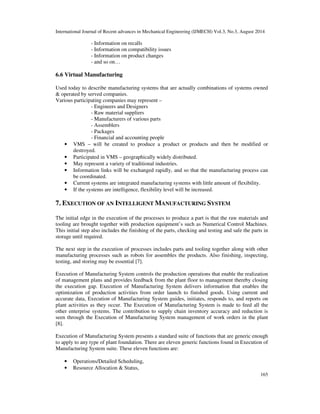 International Journal of Recent advances in Mechanical Engineering (IJMECH) Vol.3, No.3, August 2014 
165 
- Information on recalls 
- Information on compatibility issues 
- Information on product changes 
- and so on… 
6.6 Virtual Manufacturing 
Used today to describe manufacturing systems that are actually combinations of systems owned 
& operated by served companies. 
Various participating companies may represent – 
- Engineers and Designers 
- Raw material suppliers 
- Manufacturers of various parts 
- Assemblers 
- Packages 
- Financial and accounting people 
• VMS – will be created to produce a product or products and then be modified or 
destroyed. 
• Participated in VMS – geographically widely distributed. 
• May represent a variety of traditional industries. 
• Information links will be exchanged rapidly, and so that the manufacturing process can 
be coordinated. 
• Current systems are integrated manufacturing systems with little amount of flexibility. 
• If the systems are intelligence, flexibility level will be increased. 
7. EXECUTION OF AN INTELLIGENT MANUFACTURING SYSTEM 
The initial edge in the execution of the processes to produce a part is that the raw materials and 
tooling are brought together with production equipment’s such as Numerical Control Machines. 
This initial step also includes the finishing of the parts, checking and testing and safe the parts in 
storage until required. 
The next step in the execution of processes includes parts and tooling together along with other 
manufacturing processes such as robots for assembles the products. Also finishing, inspecting, 
testing, and storing may be essential [7]. 
Execution of Manufacturing System controls the production operations that enable the realization 
of management plans and provides feedback from the plant floor to management thereby closing 
the execution gap. Execution of Manufacturing System delivers information that enables the 
optimization of production activities from order launch to finished goods. Using current and 
accurate data, Execution of Manufacturing System guides, initiates, responds to, and reports on 
plant activities as they occur. The Execution of Manufacturing System is made to feed all the 
other enterprise systems. The contribution to supply chain inventory accuracy and reduction is 
seen through the Execution of Manufacturing System management of work orders in the plant 
[8]. 
Execution of Manufacturing System presents a standard suite of functions that are generic enough 
to apply to any type of plant foundation. There are eleven generic functions found in Execution of 
Manufacturing System suite. These eleven functions are: 
• Operations/Detailed Scheduling, 
• Resource Allocation & Status, 
 