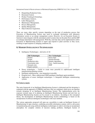 International Journal of Recent advances in Mechanical Engineering (IJMECH) Vol.3, No.3, August 2014 
166 
• Dispatching Production Units, 
• Document Control, 
• Product Tracking & Genealogy, 
• Performance Analysis, 
• Labor Management, 
• Maintenance Management, 
• Process Management, 
• Quality Management, 
• Data Collection Acquisition. 
There are many other specific systems depending on the type of production process that 
Execution of Manufacturing System may need to exchange information with laboratory 
information system or an energy management system. However, for an Execution System to 
function it must integrate with the automated control systems that run the plant floor and the ERP 
to exchange information with management. With this, real-time data can be implemented to allow 
Execution of Manufacturing System to report and respond to plant activities as they occur, 
resulting in rapid response to changing conditions [9]. 
8. MODERN INTELLIGENCE TECHNOLOGIES 
• Intelligence Technologies – derivative of AI 
Old Technologies New Technologies 
Frames Fuzzy logic 
Scripts Neural networks 
Production rules Genetic algorithms 
Uncertainty rules Cost – based reasoning 
Semantic nets OOP 
Expert systems 
• Newer technologies – Useful to create more powerful & sophisticated intelligent 
manufacturing planning systems 
• Intelligent manufacturing – true integration is possible 
• Program level – More sophisticated (OOP paradigm) (Intelligent agent paradigm) 
• Application of newer intelligent technologies -> Integrated Intelligent manufacturing 
systems 
9. CONCLUSION 
The main framework of an Intelligent Manufacturing System is elaborated and the designing is 
explained with the approach of CIMOSA and basic rules are explained, which gives an exposure 
towards designing of an Intelligent Manufacturing System. The implementation gives the 
exposure towards steps of in planting an Intelligent Manufacturing System and also how an 
Intelligent Manufacturing System can be execute in an industry. According to the conceptual 
theory, the development of Intelligent Manufacturing System methodology is based on the 
incorporation of artificial intelligence technologies with exact methods. 
The various approaches proposed will open up a possibility to make an Intelligent System of 
Manufacturing of open structure, combining accessible information systems with its sub-system 
in manufacturing unit using artificial intelligence technologies in order to develop an incorporated 
atmosphere for complete solution of decision making problems. Intelligent System of 
 