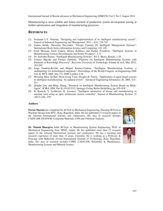 International Journal of Recent advances in Mechanical Engineering (IJMECH) Vol.3, No.3, August 2014 
Manufacturing is most reliable and future oriented of production system development aiming at 
further optimization and integration of manufacturing processes. 
167 
REFERENCES 
[1] Fernando L.F. Almeida, “Designing and implementation of an intelligent manufacturing system”, 
Journal of Industrial Engineering and Management, 2011 – 4(4), 718-745 
[2] Galina Setlak, Sławomir Pieczonka, “Design Concept Of Intelligent Management Systems”, 
International Book Series-Information Science and Computing, 142-149 
[3] Farid Meziane, Sunil Vadera, Khiary Kobbacy and Nathan Proudlove, “Intelligent Systems in 
Manufacturing: Current Developments and Future Prospects”, 1-31 
[4] Dr. Surender Kumar, “Intelligent Manufacturing Systems”, B.I.T. Mesra, Ranchi, 1-20 
[5] Tomasz Maczka and Tomasz abinski, “Platform for Intelligent Manufacturing Systems with 
Elements of Knowledge Discovery”, Rzeszów University of Technology, Poland, In tech, May 2012, 
183-205 
[6] Jorge Gamboa-Revilla and Miguel Ramrez-Cadena, “Intelligent Manufacturing Systems: a 
methodology for technological migration”, Proceedings of the World Congress on Engineering-2008 
Vol. II, WCE 2008, July 2-4, 2008, London, U.K. 
[7] Weiming Shen, Qi Hao, Hyun Joong Yoon, Douglas H. Norrie, “Applications of agent-based systems 
in intelligent manufacturing: An updated review”, Advanced Engineering Informatics 20, 2006, 415– 
431 
[8] Qinglin Guo and Ming Zhang, “Research on Intelligent Manufacturing System Based on Multi- 
Agent”, ICIRA 2008, Part II, LNAI 5315, Springer-Verlag Berlin Heidelberg, pp. 829–838 
[9] R. Ramesh, S. Jyothirmai, K. Lavanya, “Intelligent automation of design and manufacturing in 
machine tools using an open architecture motion controller”, Journal of Manufacturing Systems 32 
(2013) 248– 259 
Authors 
Pawan Sharma has completed his B.Tech in Mechanical Engineering, Pursuing M.Tech in 
Machine Design from RTU, Kota, Rajasthan, India. He has published 21 research papers in 
the refereed International journals and conferences. His area of research includes 
CAD/CAM, FEA/FEM, Composite Materials, CFD and Vibration Analysis. 
Dr. Manish Bhargava holds M.Tech. in Manufacturing System Engineering, Ph.D. in 
Mechanical Engineering from MNIT, Jaipur. He has published more than 27 research 
papers in the refereed International journals and conferences. He has a teaching and 
research experience of more than 14 years. Currently, He is working as a Professor  
Principal with Maharishi Arvind International Institute of Technology, Kota, Rajasthan, 
India. His area of research includes CIMS, CAD/CAM, Reliability  Maintenance, 
Manufacturing Systems and Material Science. 
