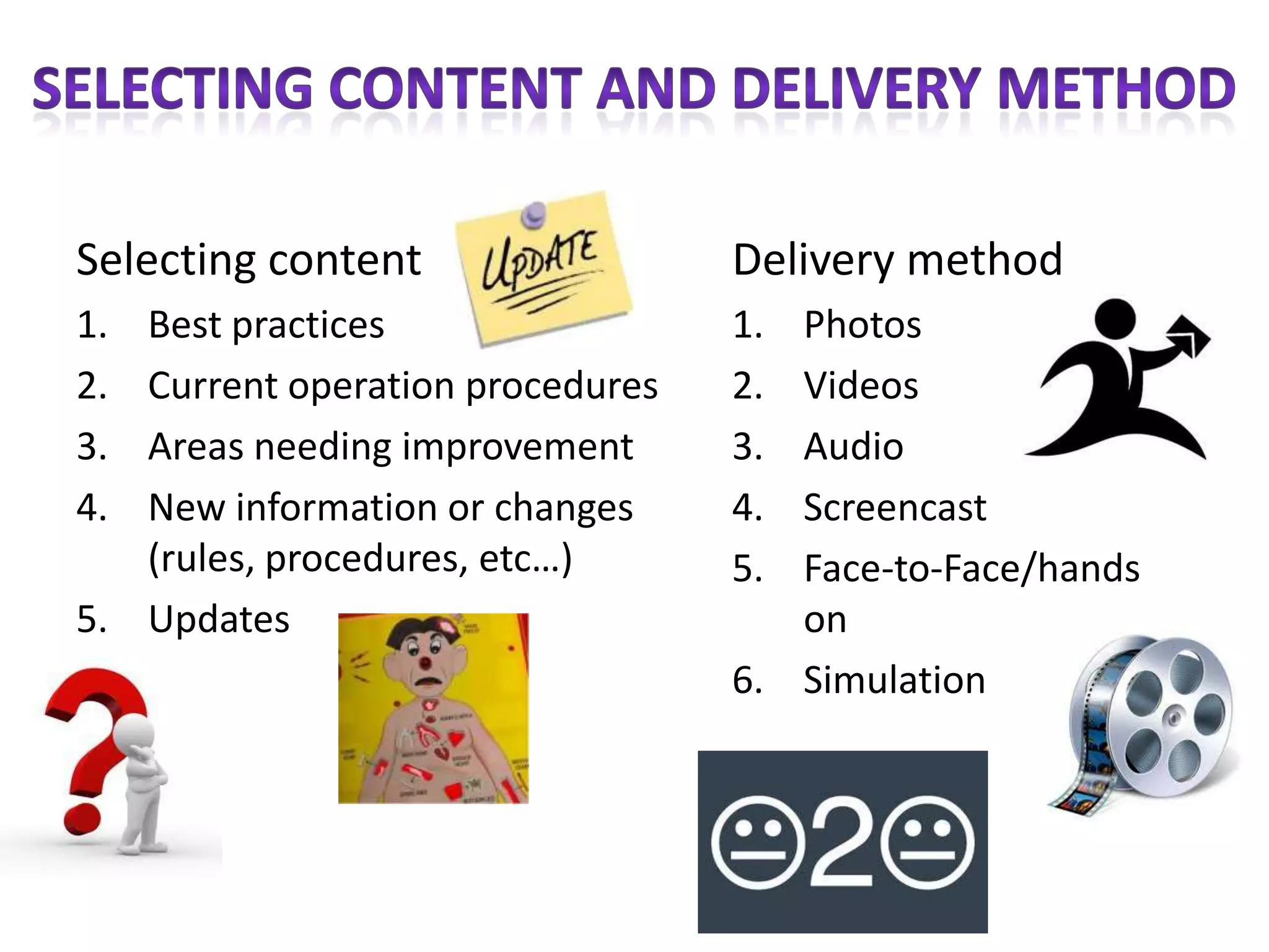 Selecting content                 Delivery method
1. Best practices                 1. Photos
2. Current operation procedures   2. Videos
3. Areas needing improvement      3. Audio
4. New information or changes     4. Screencast
   (rules, procedures, etc…)      5. Face-to-Face/hands
5. Updates                           on
                                  6. Simulation
 