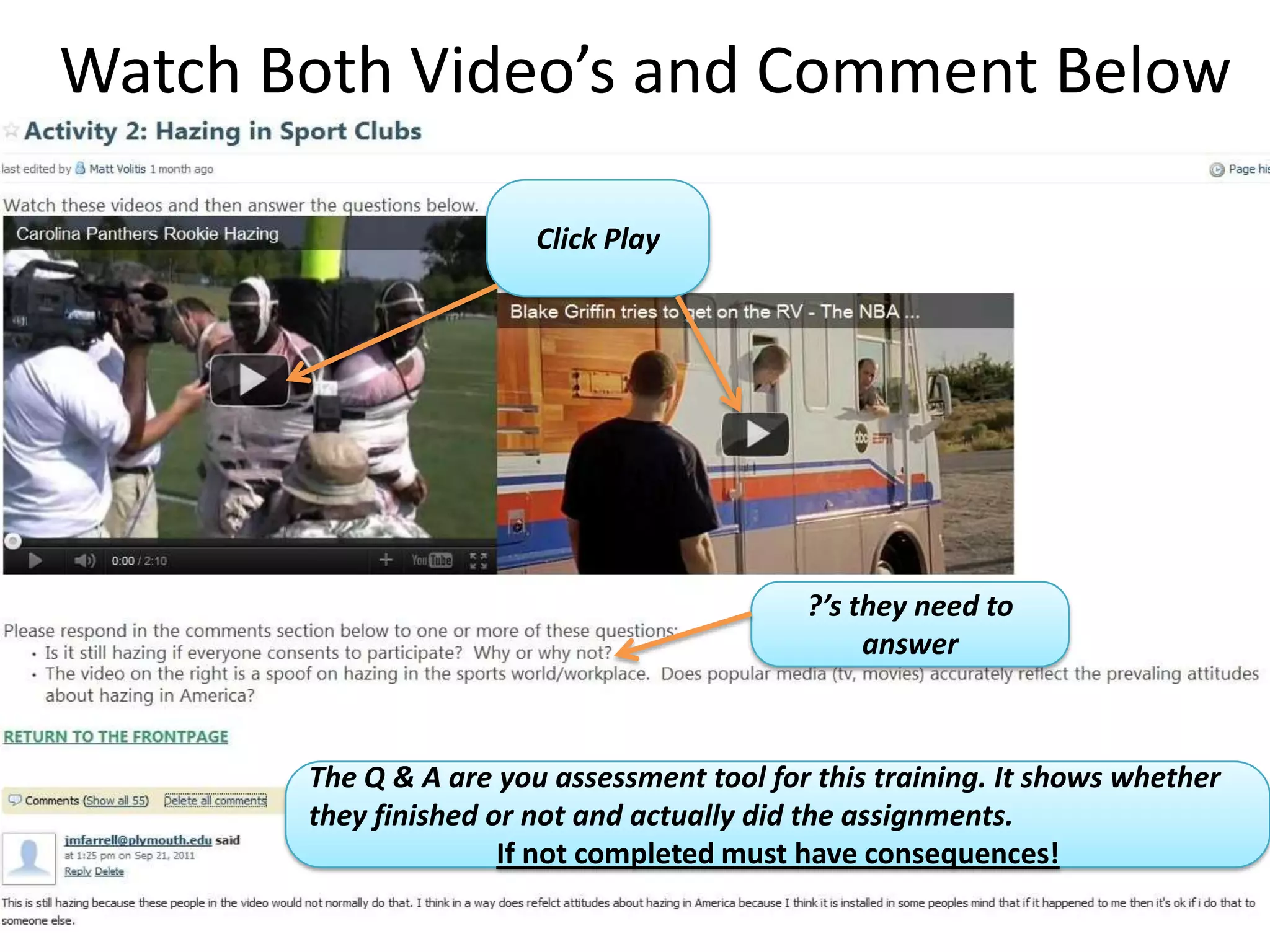 Watch Both Video’s and Comment Below

                        Click Play




                                            ?’s they need to
                                                 answer


                                        The comments are your assessment
       The Q & A are you assessment tool for this training. It shows whether
                                         tool because you are able to read
       they finished or not and actually did the assignments.
                                            them to make sure they are
                      If not completed must have consequences!
                                           completing the assignments.
 