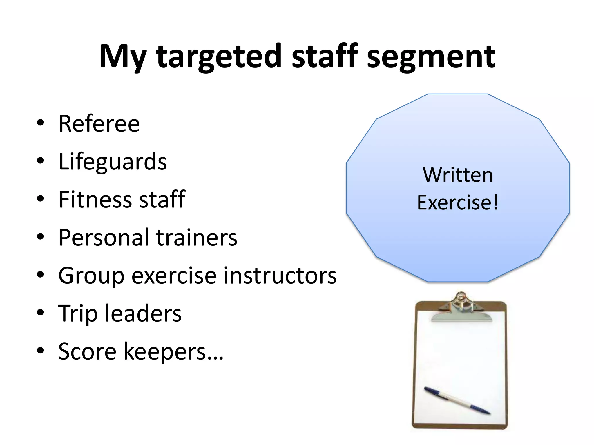 My targeted staff segment
•   Referee
•   Lifeguards                    Written
•   Fitness staff                Exercise!
•   Personal trainers
•   Group exercise instructors
•   Trip leaders
•   Score keepers…
 