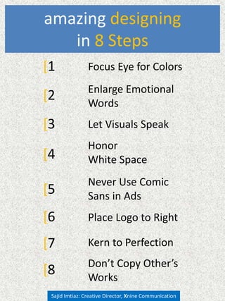 amazing designing
in 8 Steps
[1 Focus Eye
[3 Let Visuals Speak
Never Use Comic
Sans
Don’t Copy Other’s
Works
[5
[6
[8
Sajid Imtiaz: Creative Director, Xnine Communication
[4
Honor
White Space
Place Logo to Right
[2 Enlarge Emotional
Words
[7 Kern to Perfection
 